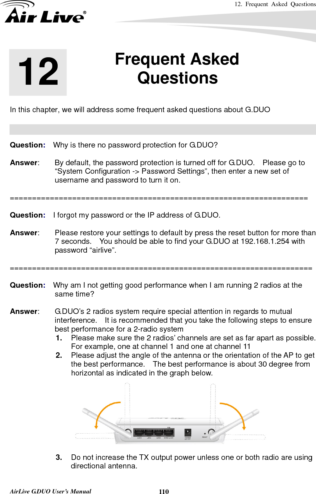 12. Frequent Asked Questions      AirLive G.DUO User’s Manual  110      In this chapter, we will address some frequent asked questions about G.DUO    Question:  Why is there no password protection for G.DUO?  Answer:        By default, the password protection is turned off for G.DUO.    Please go to “System Configuration -&gt; Password Settings”, then enter a new set of username and password to turn it on.  ===================================================================  Question:  I forgot my password or the IP address of G.DUO.  Answer:        Please restore your settings to default by press the reset button for more than 7 seconds.    You should be able to find your G.DUO at 192.168.1.254 with password “airlive”.   ====================================================================  Question:  Why am I not getting good performance when I am running 2 radios at the same time?  Answer:        G.DUO’s 2 radios system require special attention in regards to mutual interference.    It is recommended that you take the following steps to ensure best performance for a 2-radio system 1.  Please make sure the 2 radios’ channels are set as far apart as possible.   For example, one at channel 1 and one at channel 11 2.  Please adjust the angle of the antenna or the orientation of the AP to get the best performance.    The best performance is about 30 degree from horizontal as indicated in the graph below.  3.  Do not increase the TX output power unless one or both radio are using directional antenna.  12  12. Frequent Asked Questions  