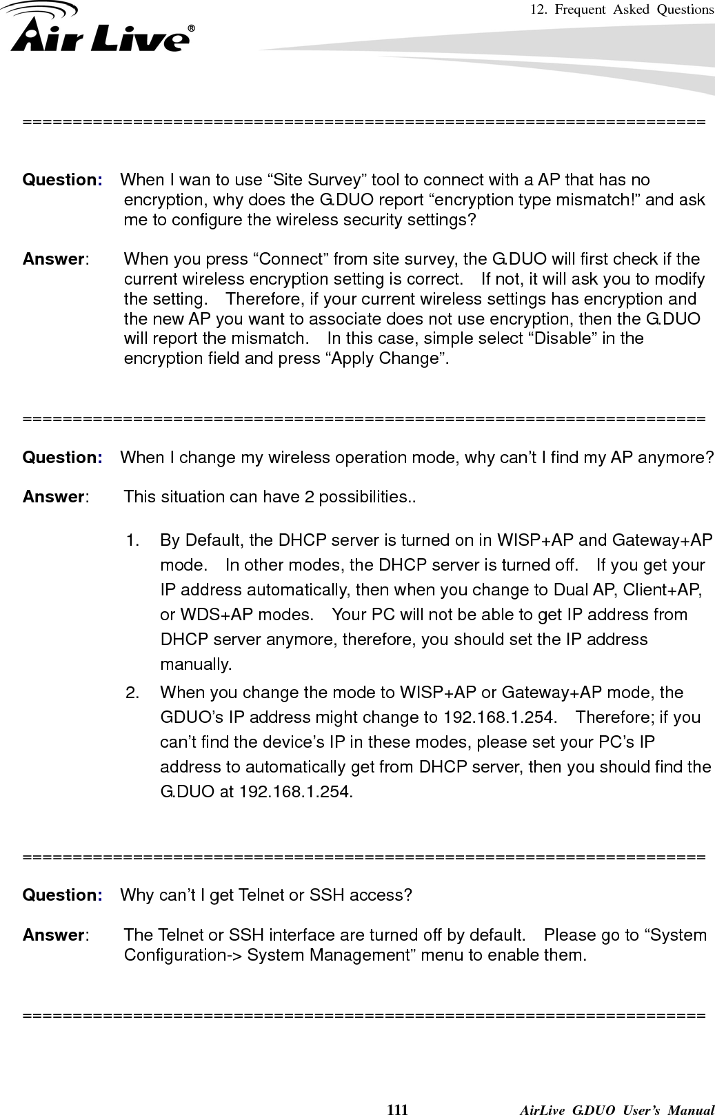 12. Frequent Asked Questions    111              AirLive G.DUO User’s Manual ====================================================================   Question:  When I wan to use “Site Survey” tool to connect with a AP that has no encryption, why does the G.DUO report “encryption type mismatch!” and ask me to configure the wireless security settings?  Answer:        When you press “Connect” from site survey, the G.DUO will first check if the current wireless encryption setting is correct.    If not, it will ask you to modify the setting.    Therefore, if your current wireless settings has encryption and the new AP you want to associate does not use encryption, then the G.DUO will report the mismatch.    In this case, simple select “Disable” in the encryption field and press “Apply Change”.   ====================================================================  Question:  When I change my wireless operation mode, why can’t I find my AP anymore?  Answer:        This situation can have 2 possibilities..  1.  By Default, the DHCP server is turned on in WISP+AP and Gateway+AP mode.    In other modes, the DHCP server is turned off.    If you get your IP address automatically, then when you change to Dual AP, Client+AP, or WDS+AP modes.    Your PC will not be able to get IP address from DHCP server anymore, therefore, you should set the IP address manually. 2.  When you change the mode to WISP+AP or Gateway+AP mode, the GDUO’s IP address might change to 192.168.1.254.  Therefore; if you can’t find the device’s IP in these modes, please set your PC’s IP address to automatically get from DHCP server, then you should find the G.DUO at 192.168.1.254.   ====================================================================  Question:  Why can’t I get Telnet or SSH access?  Answer:        The Telnet or SSH interface are turned off by default.    Please go to “System Configuration-&gt; System Management” menu to enable them.   ====================================================================    