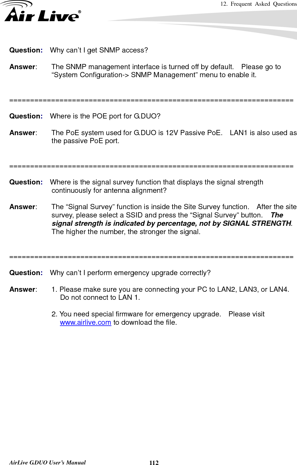 12. Frequent Asked Questions      AirLive G.DUO User’s Manual  112Question:  Why can’t I get SNMP access?  Answer:        The SNMP management interface is turned off by default.    Please go to “System Configuration-&gt; SNMP Management” menu to enable it.   ====================================================================  Question:  Where is the POE port for G.DUO?  Answer:        The PoE system used for G.DUO is 12V Passive PoE.    LAN1 is also used as the passive PoE port.   ====================================================================  Question:  Where is the signal survey function that displays the signal strength continuously for antenna alignment?  Answer:        The “Signal Survey” function is inside the Site Survey function.    After the site survey, please select a SSID and press the “Signal Survey” button.    The signal strength is indicated by percentage, not by SIGNAL STRENGTH.  The higher the number, the stronger the signal.     ====================================================================  Question:  Why can’t I perform emergency upgrade correctly?  Answer:        1. Please make sure you are connecting your PC to LAN2, LAN3, or LAN4.   Do not connect to LAN 1.    2. You need special firmware for emergency upgrade.  Please visit www.airlive.com to download the file. 