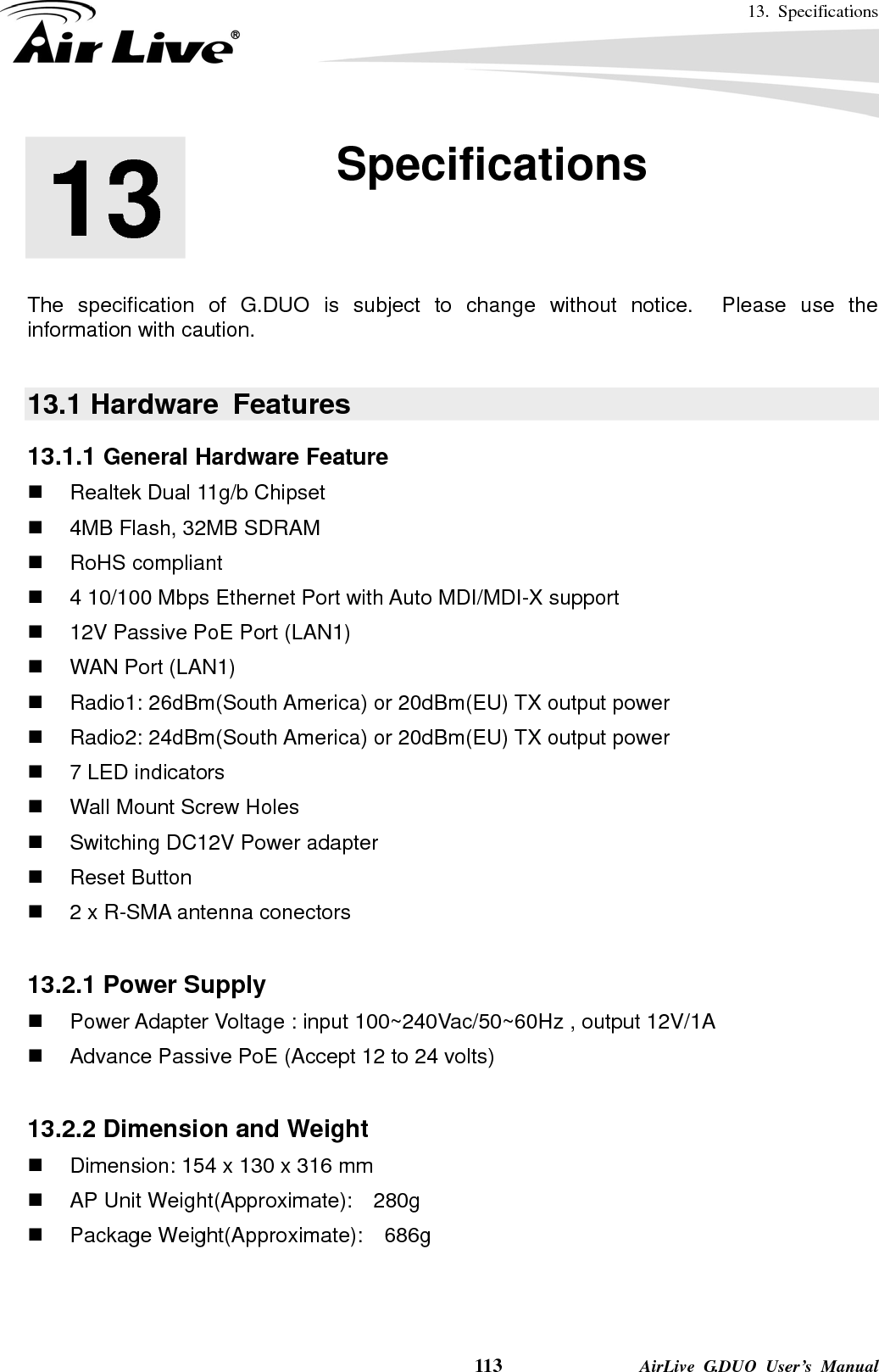 13. Specifications    113              AirLive G.DUO User’s Manual       The specification of G.DUO is subject to change without notice.  Please use the information with caution.    13.1 Hardware  Features 13.1.1 General Hardware Feature   Realtek Dual 11g/b Chipset   4MB Flash, 32MB SDRAM  RoHS compliant   4 10/100 Mbps Ethernet Port with Auto MDI/MDI-X support   12V Passive PoE Port (LAN1)   WAN Port (LAN1)  Radio1: 26dBm(South America) or 20dBm(EU) TX output power  Radio2: 24dBm(South America) or 20dBm(EU) TX output power   7 LED indicators   Wall Mount Screw Holes   Switching DC12V Power adapter  Reset Button   2 x R-SMA antenna conectors  13.2.1 Power Supply   Power Adapter Voltage : input 100~240Vac/50~60Hz , output 12V/1A   Advance Passive PoE (Accept 12 to 24 volts)  13.2.2 Dimension and Weight   Dimension: 154 x 130 x 316 mm   AP Unit Weight(Approximate):    280g  Package Weight(Approximate):  686g   13  13. Specifications  