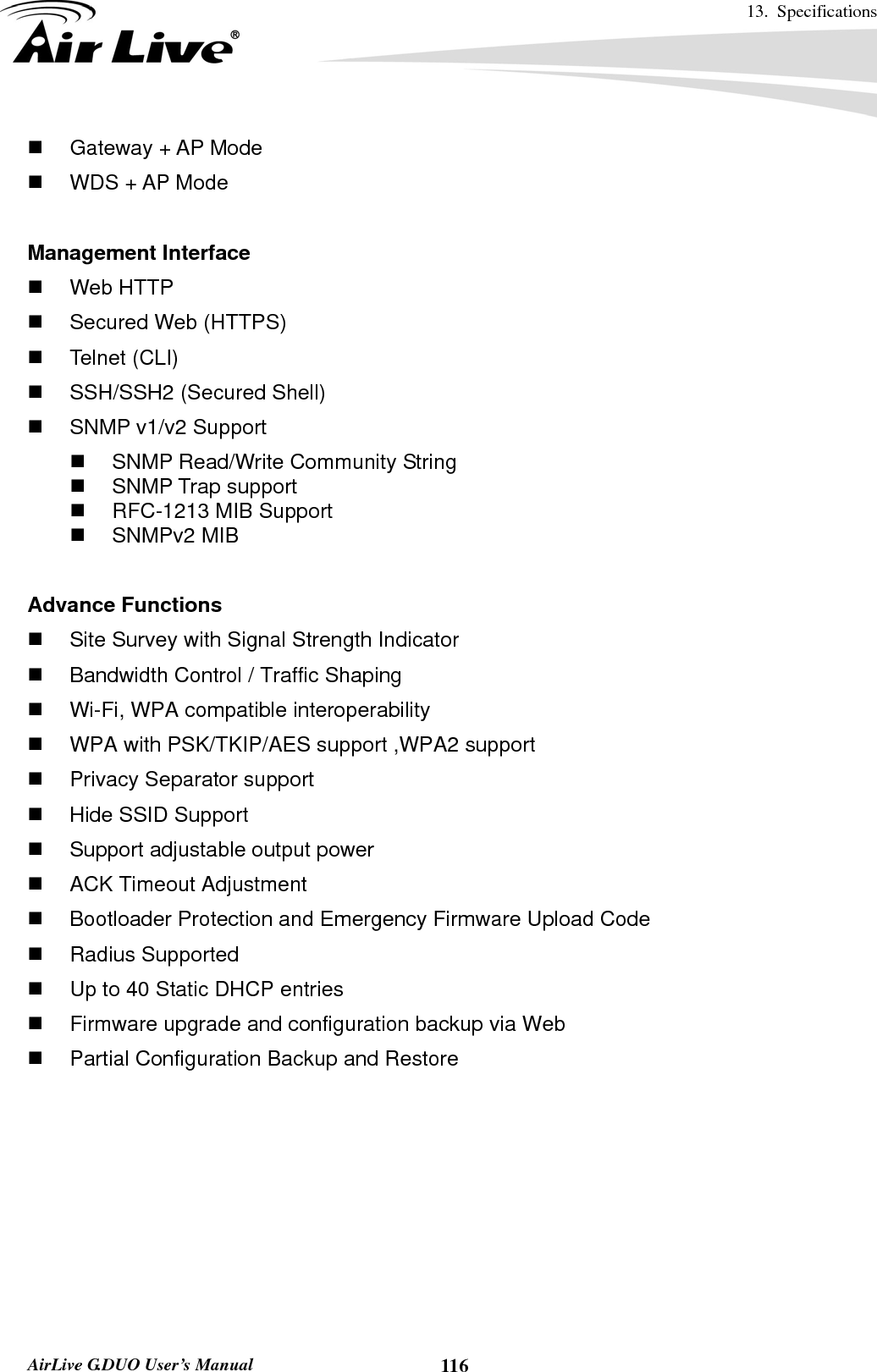 13. Specifications       AirLive G.DUO User’s Manual  116  Gateway + AP Mode   WDS + AP Mode  Management Interface  Web HTTP   Secured Web (HTTPS)  Telnet (CLI)   SSH/SSH2 (Secured Shell)   SNMP v1/v2 Support   SNMP Read/Write Community String  SNMP Trap support   RFC-1213 MIB Support  SNMPv2 MIB  Advance Functions   Site Survey with Signal Strength Indicator   Bandwidth Control / Traffic Shaping   Wi-Fi, WPA compatible interoperability     WPA with PSK/TKIP/AES support ,WPA2 support     Privacy Separator support     Hide SSID Support   Support adjustable output power     ACK Timeout Adjustment     Bootloader Protection and Emergency Firmware Upload Code  Radius Supported   Up to 40 Static DHCP entries   Firmware upgrade and configuration backup via Web   Partial Configuration Backup and Restore 