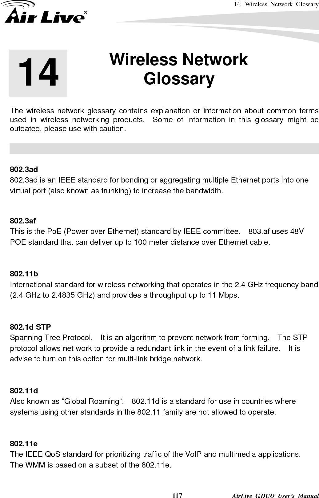 14. Wireless Network Glossary    117              AirLive G.DUO User’s Manual       The wireless network glossary contains explanation or information about common terms used in wireless networking products.  Some of information in this glossary might be outdated, please use with caution.    802.3ad 802.3ad is an IEEE standard for bonding or aggregating multiple Ethernet ports into one virtual port (also known as trunking) to increase the bandwidth.   802.3af This is the PoE (Power over Ethernet) standard by IEEE committee.  803.af uses 48V POE standard that can deliver up to 100 meter distance over Ethernet cable.   802.11b International standard for wireless networking that operates in the 2.4 GHz frequency band (2.4 GHz to 2.4835 GHz) and provides a throughput up to 11 Mbps.     802.1d STP Spanning Tree Protocol.    It is an algorithm to prevent network from forming.    The STP protocol allows net work to provide a redundant link in the event of a link failure.    It is advise to turn on this option for multi-link bridge network.   802.11d Also known as “Global Roaming”.    802.11d is a standard for use in countries where systems using other standards in the 802.11 family are not allowed to operate.   802.11e The IEEE QoS standard for prioritizing traffic of the VoIP and multimedia applications.   The WMM is based on a subset of the 802.11e.  14  14. Wireless Network Glossary  