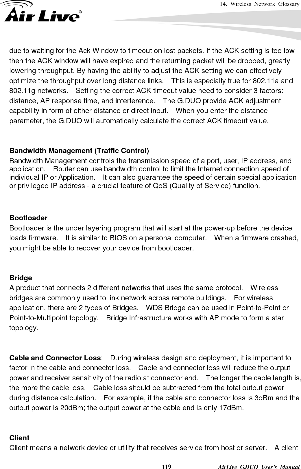 14. Wireless Network Glossary    119              AirLive G.DUO User’s Manual due to waiting for the Ack Window to timeout on lost packets. If the ACK setting is too low then the ACK window will have expired and the returning packet will be dropped, greatly lowering throughput. By having the ability to adjust the ACK setting we can effectively optimize the throughput over long distance links.    This is especially true for 802.11a and 802.11g networks.    Setting the correct ACK timeout value need to consider 3 factors: distance, AP response time, and interference.    The G.DUO provide ACK adjustment capability in form of either distance or direct input.    When you enter the distance parameter, the G.DUO will automatically calculate the correct ACK timeout value.    Bandwidth Management (Traffic Control) Bandwidth Management controls the transmission speed of a port, user, IP address, and application.    Router can use bandwidth control to limit the Internet connection speed of individual IP or Application.    It can also guarantee the speed of certain special application or privileged IP address - a crucial feature of QoS (Quality of Service) function.       Bootloader Bootloader is the under layering program that will start at the power-up before the device loads firmware.    It is similar to BIOS on a personal computer.    When a firmware crashed, you might be able to recover your device from bootloader.   Bridge A product that connects 2 different networks that uses the same protocol.    Wireless bridges are commonly used to link network across remote buildings.    For wireless application, there are 2 types of Bridges.    WDS Bridge can be used in Point-to-Point or Point-to-Multipoint topology.  Bridge Infrastructure works with AP mode to form a star topology.   Cable and Connector Loss:    During wireless design and deployment, it is important to factor in the cable and connector loss.    Cable and connector loss will reduce the output power and receiver sensitivity of the radio at connector end.    The longer the cable length is, the more the cable loss.    Cable loss should be subtracted from the total output power during distance calculation.    For example, if the cable and connector loss is 3dBm and the output power is 20dBm; the output power at the cable end is only 17dBm.   Client Client means a network device or utility that receives service from host or server.    A client 