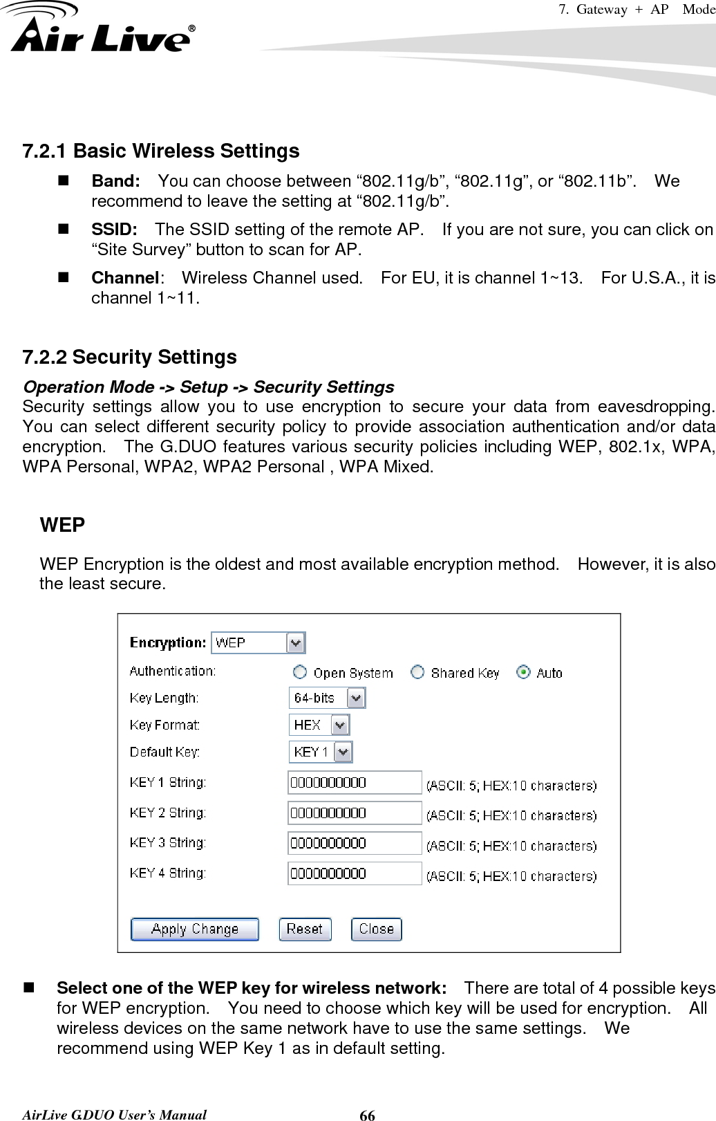 7. Gateway + AP  Mode   AirLive G.DUO User’s Manual  66 7.2.1 Basic Wireless Settings  Band:    You can choose between “802.11g/b”, “802.11g”, or “802.11b”.    We recommend to leave the setting at “802.11g/b”.  SSID:    The SSID setting of the remote AP.    If you are not sure, you can click on “Site Survey” button to scan for AP.  Channel:  Wireless Channel used.  For EU, it is channel 1~13.    For U.S.A., it is channel 1~11.    7.2.2 Security Settings Operation Mode -&gt; Setup -&gt; Security Settings Security settings allow you to use encryption to secure your data from eavesdropping.  You can select different security policy to provide association authentication and/or data encryption.  The G.DUO features various security policies including WEP, 802.1x, WPA, WPA Personal, WPA2, WPA2 Personal , WPA Mixed.      WEP WEP Encryption is the oldest and most available encryption method.    However, it is also the least secure.       Select one of the WEP key for wireless network:    There are total of 4 possible keys for WEP encryption.    You need to choose which key will be used for encryption.  All wireless devices on the same network have to use the same settings.    We recommend using WEP Key 1 as in default setting.  