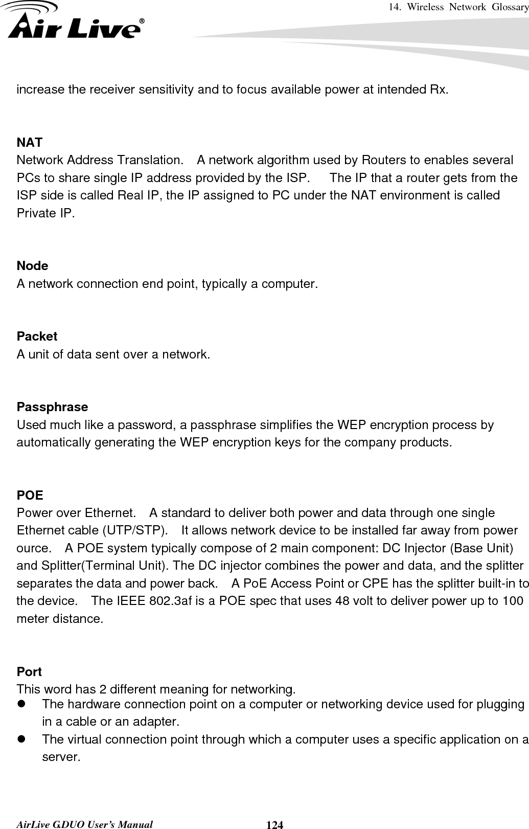 14. Wireless Network Glossary       AirLive G.DUO User’s Manual  124increase the receiver sensitivity and to focus available power at intended Rx.   NAT Network Address Translation.    A network algorithm used by Routers to enables several PCs to share single IP address provided by the ISP.      The IP that a router gets from the ISP side is called Real IP, the IP assigned to PC under the NAT environment is called Private IP.   Node A network connection end point, typically a computer.   Packet A unit of data sent over a network.   Passphrase Used much like a password, a passphrase simplifies the WEP encryption process by automatically generating the WEP encryption keys for the company products.   POE Power over Ethernet.    A standard to deliver both power and data through one single Ethernet cable (UTP/STP).    It allows network device to be installed far away from power ource.    A POE system typically compose of 2 main component: DC Injector (Base Unit) and Splitter(Terminal Unit). The DC injector combines the power and data, and the splitter separates the data and power back.    A PoE Access Point or CPE has the splitter built-in to the device.    The IEEE 802.3af is a POE spec that uses 48 volt to deliver power up to 100 meter distance.   Port This word has 2 different meaning for networking. z  The hardware connection point on a computer or networking device used for plugging in a cable or an adapter. z  The virtual connection point through which a computer uses a specific application on a server.   