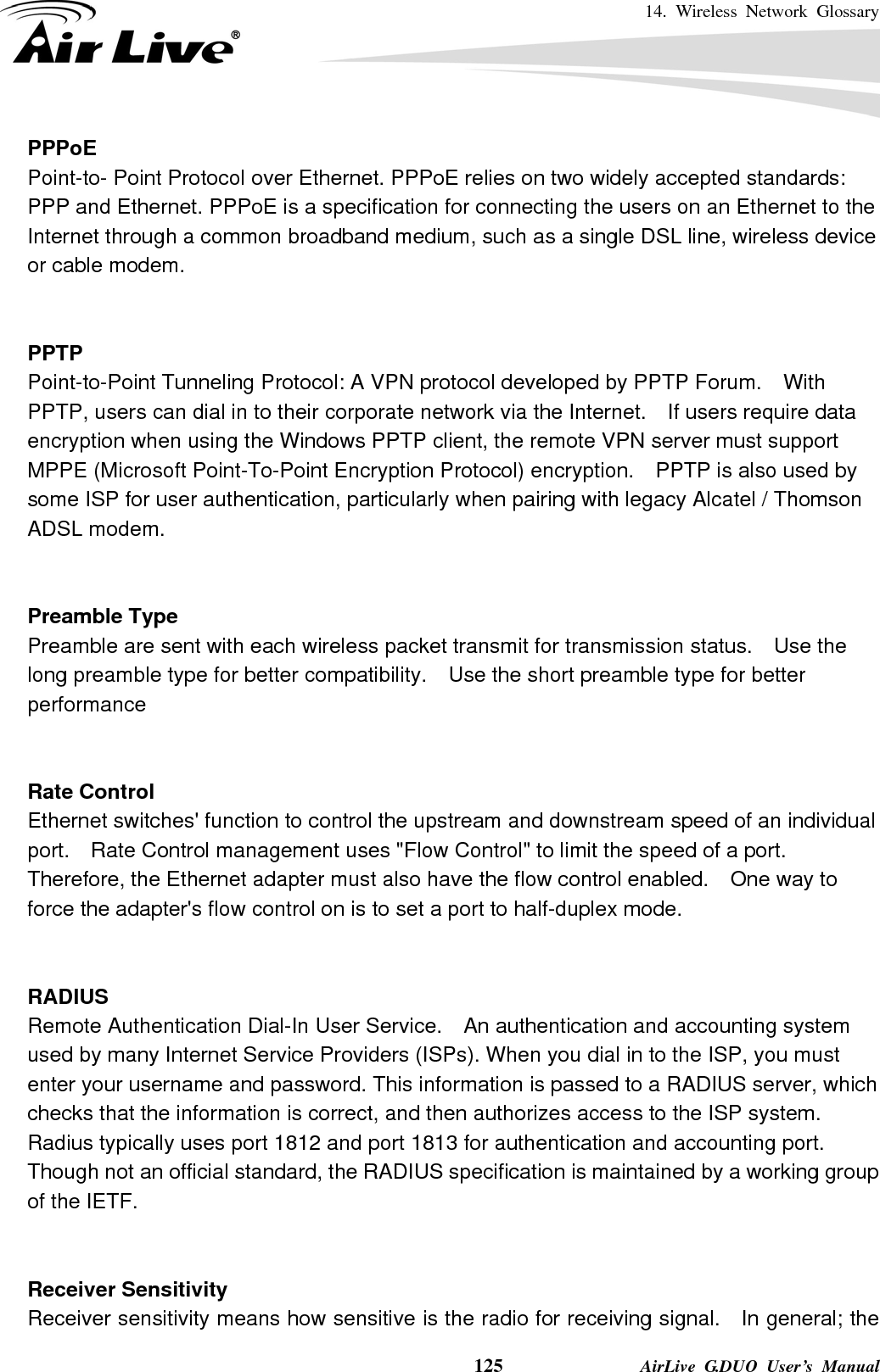 14. Wireless Network Glossary    125              AirLive G.DUO User’s Manual PPPoE Point-to- Point Protocol over Ethernet. PPPoE relies on two widely accepted standards: PPP and Ethernet. PPPoE is a specification for connecting the users on an Ethernet to the Internet through a common broadband medium, such as a single DSL line, wireless device or cable modem.     PPTP Point-to-Point Tunneling Protocol: A VPN protocol developed by PPTP Forum.    With PPTP, users can dial in to their corporate network via the Internet.    If users require data encryption when using the Windows PPTP client, the remote VPN server must support MPPE (Microsoft Point-To-Point Encryption Protocol) encryption.    PPTP is also used by some ISP for user authentication, particularly when pairing with legacy Alcatel / Thomson ADSL modem.   Preamble Type Preamble are sent with each wireless packet transmit for transmission status.    Use the long preamble type for better compatibility.    Use the short preamble type for better performance   Rate Control Ethernet switches&apos; function to control the upstream and downstream speed of an individual port.    Rate Control management uses &quot;Flow Control&quot; to limit the speed of a port.   Therefore, the Ethernet adapter must also have the flow control enabled.    One way to force the adapter&apos;s flow control on is to set a port to half-duplex mode.   RADIUS Remote Authentication Dial-In User Service.  An authentication and accounting system used by many Internet Service Providers (ISPs). When you dial in to the ISP, you must enter your username and password. This information is passed to a RADIUS server, which checks that the information is correct, and then authorizes access to the ISP system. Radius typically uses port 1812 and port 1813 for authentication and accounting port.   Though not an official standard, the RADIUS specification is maintained by a working group of the IETF.   Receiver Sensitivity Receiver sensitivity means how sensitive is the radio for receiving signal.    In general; the 