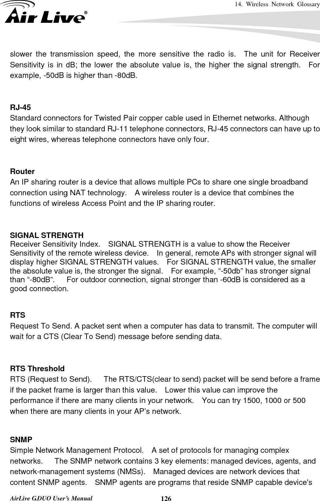 14. Wireless Network Glossary       AirLive G.DUO User’s Manual  126slower the transmission speed, the more sensitive the radio is.  The unit for Receiver Sensitivity is in dB; the lower the absolute value is, the higher the signal strength.  For example, -50dB is higher than -80dB.   RJ-45 Standard connectors for Twisted Pair copper cable used in Ethernet networks. Although they look similar to standard RJ-11 telephone connectors, RJ-45 connectors can have up to eight wires, whereas telephone connectors have only four.   Router An IP sharing router is a device that allows multiple PCs to share one single broadband connection using NAT technology.    A wireless router is a device that combines the functions of wireless Access Point and the IP sharing router.   SIGNAL STRENGTH Receiver Sensitivity Index.    SIGNAL STRENGTH is a value to show the Receiver Sensitivity of the remote wireless device.    In general, remote APs with stronger signal will display higher SIGNAL STRENGTH values.    For SIGNAL STRENGTH value, the smaller the absolute value is, the stronger the signal.    For example, “-50db” has stronger signal than “-80dB”.      For outdoor connection, signal stronger than -60dB is considered as a good connection.   RTS   Request To Send. A packet sent when a computer has data to transmit. The computer will wait for a CTS (Clear To Send) message before sending data.   RTS Threshold RTS (Request to Send).      The RTS/CTS(clear to send) packet will be send before a frame if the packet frame is larger than this value.    Lower this value can improve the performance if there are many clients in your network.    You can try 1500, 1000 or 500 when there are many clients in your AP’s network.   SNMP Simple Network Management Protocol.    A set of protocols for managing complex networks.   The SNMP network contains 3 key elements: managed devices, agents, and network-management systems (NMSs).    Managed devices are network devices that content SNMP agents.    SNMP agents are programs that reside SNMP capable device&apos;s 