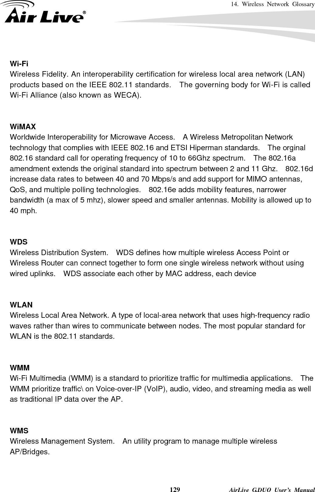 14. Wireless Network Glossary    129              AirLive G.DUO User’s Manual  Wi-Fi   Wireless Fidelity. An interoperability certification for wireless local area network (LAN) products based on the IEEE 802.11 standards.    The governing body for Wi-Fi is called Wi-Fi Alliance (also known as WECA).   WiMAX Worldwide Interoperability for Microwave Access.    A Wireless Metropolitan Network technology that complies with IEEE 802.16 and ETSI Hiperman standards.    The orginal 802.16 standard call for operating frequency of 10 to 66Ghz spectrum.    The 802.16a amendment extends the original standard into spectrum between 2 and 11 Ghz.    802.16d increase data rates to between 40 and 70 Mbps/s and add support for MIMO antennas, QoS, and multiple polling technologies.    802.16e adds mobility features, narrower bandwidth (a max of 5 mhz), slower speed and smaller antennas. Mobility is allowed up to 40 mph.     WDS Wireless Distribution System.    WDS defines how multiple wireless Access Point or Wireless Router can connect together to form one single wireless network without using wired uplinks.    WDS associate each other by MAC address, each device     WLAN Wireless Local Area Network. A type of local-area network that uses high-frequency radio waves rather than wires to communicate between nodes. The most popular standard for WLAN is the 802.11 standards.   WMM Wi-Fi Multimedia (WMM) is a standard to prioritize traffic for multimedia applications.    The WMM prioritize traffic\ on Voice-over-IP (VoIP), audio, video, and streaming media as well as traditional IP data over the AP.   WMS Wireless Management System.    An utility program to manage multiple wireless AP/Bridges.   