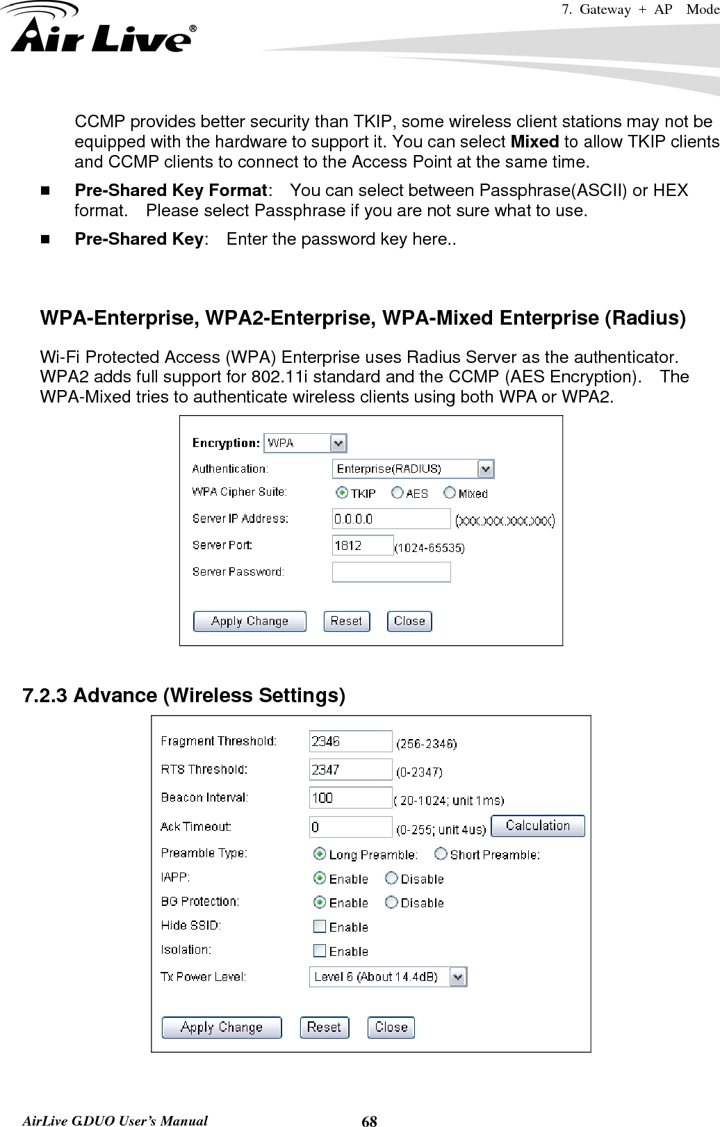 7. Gateway + AP  Mode   AirLive G.DUO User’s Manual  68CCMP provides better security than TKIP, some wireless client stations may not be equipped with the hardware to support it. You can select Mixed to allow TKIP clients and CCMP clients to connect to the Access Point at the same time.    Pre-Shared Key Format:    You can select between Passphrase(ASCII) or HEX format.    Please select Passphrase if you are not sure what to use.  Pre-Shared Key:    Enter the password key here..   WPA-Enterprise, WPA2-Enterprise, WPA-Mixed Enterprise (Radius) Wi-Fi Protected Access (WPA) Enterprise uses Radius Server as the authenticator.   WPA2 adds full support for 802.11i standard and the CCMP (AES Encryption).    The WPA-Mixed tries to authenticate wireless clients using both WPA or WPA2.       7.2.3 Advance (Wireless Settings)   