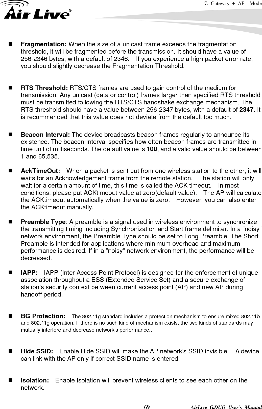 7. Gateway + AP  Mode    69              AirLive G.DUO User’s Manual  Fragmentation: When the size of a unicast frame exceeds the fragmentation threshold, it will be fragmented before the transmission. It should have a value of 256-2346 bytes, with a default of 2346.  If you experience a high packet error rate, you should slightly decrease the Fragmentation Threshold.      RTS Threshold: RTS/CTS frames are used to gain control of the medium for transmission. Any unicast (data or control) frames larger than specified RTS threshold must be transmitted following the RTS/CTS handshake exchange mechanism. The RTS threshold should have a value between 256-2347 bytes, with a default of 2347. It is recommended that this value does not deviate from the default too much.     Beacon Interval: The device broadcasts beacon frames regularly to announce its existence. The beacon Interval specifies how often beacon frames are transmitted in time unit of milliseconds. The default value is 100, and a valid value should be between 1 and 65,535.     AckTimeOut:  When a packet is sent out from one wireless station to the other, it will waits for an Acknowledgement frame from the remote station.    The station will only wait for a certain amount of time, this time is called the ACK timeout.    In most conditions, please put ACKtimeout value at zero(default value).    The AP will calculate the ACKtimeout automatically when the value is zero.    However, you can also enter the ACKtimeout manually.   Preamble Type: A preamble is a signal used in wireless environment to synchronize the transmitting timing including Synchronization and Start frame delimiter. In a &quot;noisy&quot; network environment, the Preamble Type should be set to Long Preamble. The Short Preamble is intended for applications where minimum overhead and maximum performance is desired. If in a &quot;noisy&quot; network environment, the performance will be decreased.   IAPP:    IAPP (Inter Access Point Protocol) is designed for the enforcement of unique association throughout a ESS (Extended Service Set) and a secure exchange of station’s security context between current access point (AP) and new AP during handoff period.    BG Protection:    The 802.11g standard includes a protection mechanism to ensure mixed 802.11b and 802.11g operation. If there is no such kind of mechanism exists, the two kinds of standards may mutually interfere and decrease network’s performance..    Hide SSID:    Enable Hide SSID will make the AP network’s SSID invisible.    A device can link with the AP only if correct SSID name is entered.    Isolation:    Enable Isolation will prevent wireless clients to see each other on the network.  