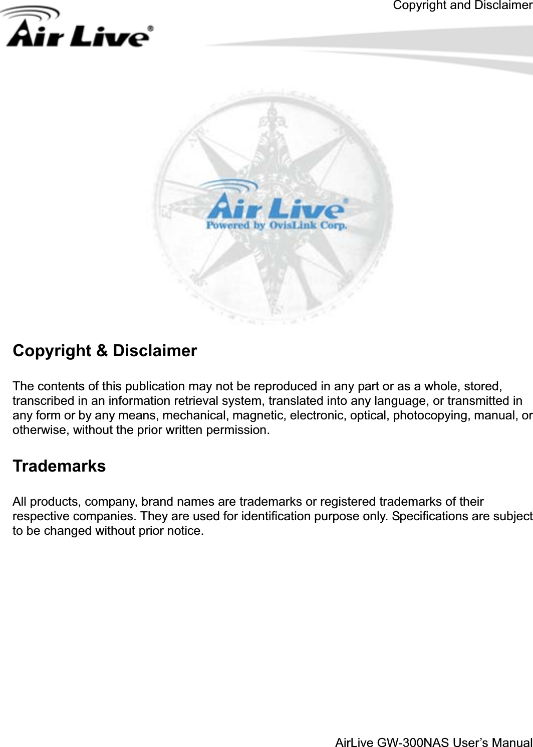 Copyright and DisclaimerAirLive GW-300NAS User’s ManualCopyright &amp; Disclaimer The contents of this publication may not be reproduced in any part or as a whole, stored, transcribed in an information retrieval system, translated into any language, or transmitted in any form or by any means, mechanical, magnetic, electronic, optical, photocopying, manual, or otherwise, without the prior written permission. Trademarks All products, company, brand names are trademarks or registered trademarks of their respective companies. They are used for identification purpose only. Specifications are subject to be changed without prior notice. 