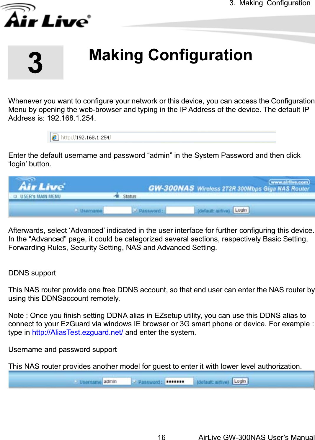 3. Making ConfigurationAirLive GW-300NAS User’s Manual16.33.Making Configuration Whenever you want to configure your network or this device, you can access the Configuration Menu by opening the web-browser and typing in the IP Address of the device. The default IP Address is: 192.168.1.254.   Enter the default username and password “admin” in the System Password and then click ‘login’ button. Afterwards, select ‘Advanced’ indicated in the user interface for further configuring this device. In the “Advanced” page, it could be categorized several sections, respectively Basic Setting, Forwarding Rules, Security Setting, NAS and Advanced Setting.     DDNS support This NAS router provide one free DDNS account, so that end user can enter the NAS router by using this DDNSaccount remotely. Note : Once you finish setting DDNA alias in EZsetup utility, you can use this DDNS alias to connect to your EzGuard via windows IE browser or 3G smart phone or device. For example : type in http://AliasTest.ezguard.net/ and enter the system. Username and password support This NAS router provides another model for guest to enter it with lower level authorization. 