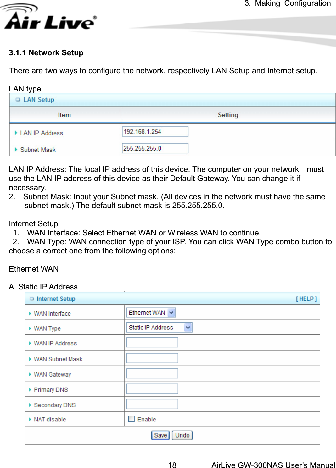 3. Making ConfigurationAirLive GW-300NAS User’s Manual183.1.1 Network Setup There are two ways to configure the network, respectively LAN Setup and Internet setup. LAN type LAN IP Address: The local IP address of this device. The computer on your network    must use the LAN IP address of this device as their Default Gateway. You can change it if necessary. 2.    Subnet Mask: Input your Subnet mask. (All devices in the network must have the same             subnet mask.) The default subnet mask is 255.255.255.0. Internet Setup   1.    WAN Interface: Select Ethernet WAN or Wireless WAN to continue.   2.    WAN Type: WAN connection type of your ISP. You can click WAN Type combo button to choose a correct one from the following options:     Ethernet WAN A. Static IP Address 