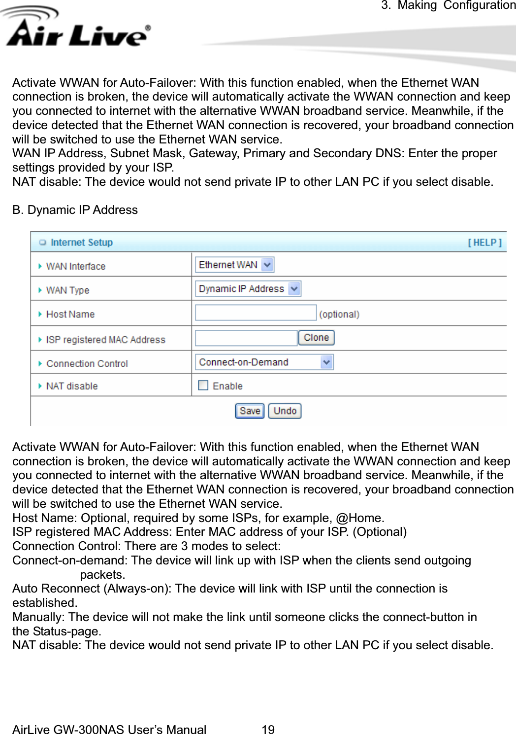 3. Making ConfigurationAirLive GW-300NAS User’s Manual 19Activate WWAN for Auto-Failover: With this function enabled, when the Ethernet WAN connection is broken, the device will automatically activate the WWAN connection and keep you connected to internet with the alternative WWAN broadband service. Meanwhile, if the device detected that the Ethernet WAN connection is recovered, your broadband connection will be switched to use the Ethernet WAN service.   WAN IP Address, Subnet Mask, Gateway, Primary and Secondary DNS: Enter the proper settings provided by your ISP. NAT disable: The device would not send private IP to other LAN PC if you select disable. B. Dynamic IP Address Activate WWAN for Auto-Failover: With this function enabled, when the Ethernet WAN connection is broken, the device will automatically activate the WWAN connection and keep you connected to internet with the alternative WWAN broadband service. Meanwhile, if the device detected that the Ethernet WAN connection is recovered, your broadband connection will be switched to use the Ethernet WAN service.   Host Name: Optional, required by some ISPs, for example, @Home. ISP registered MAC Address: Enter MAC address of your ISP. (Optional) Connection Control: There are 3 modes to select:   Connect-on-demand: The device will link up with ISP when the clients send outgoing                packets.  Auto Reconnect (Always-on): The device will link with ISP until the connection is   established.  Manually: The device will not make the link until someone clicks the connect-button in       the Status-page. NAT disable: The device would not send private IP to other LAN PC if you select disable.   