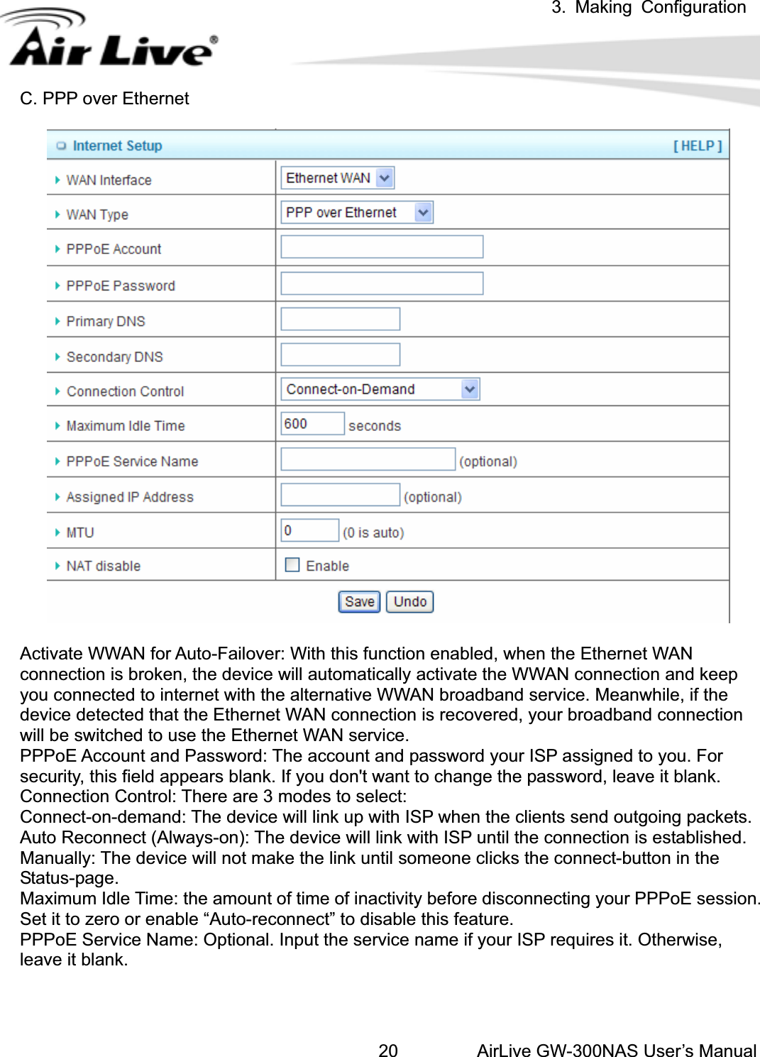 3. Making ConfigurationAirLive GW-300NAS User’s Manual20C. PPP over Ethernet Activate WWAN for Auto-Failover: With this function enabled, when the Ethernet WAN connection is broken, the device will automatically activate the WWAN connection and keep you connected to internet with the alternative WWAN broadband service. Meanwhile, if the device detected that the Ethernet WAN connection is recovered, your broadband connection will be switched to use the Ethernet WAN service.   PPPoE Account and Password: The account and password your ISP assigned to you. For security, this field appears blank. If you don&apos;t want to change the password, leave it blank.   Connection Control: There are 3 modes to select:   Connect-on-demand: The device will link up with ISP when the clients send outgoing packets.   Auto Reconnect (Always-on): The device will link with ISP until the connection is established.   Manually: The device will not make the link until someone clicks the connect-button in the Status-page. Maximum Idle Time: the amount of time of inactivity before disconnecting your PPPoE session. Set it to zero or enable “Auto-reconnect” to disable this feature.   PPPoE Service Name: Optional. Input the service name if your ISP requires it. Otherwise, leave it blank. 