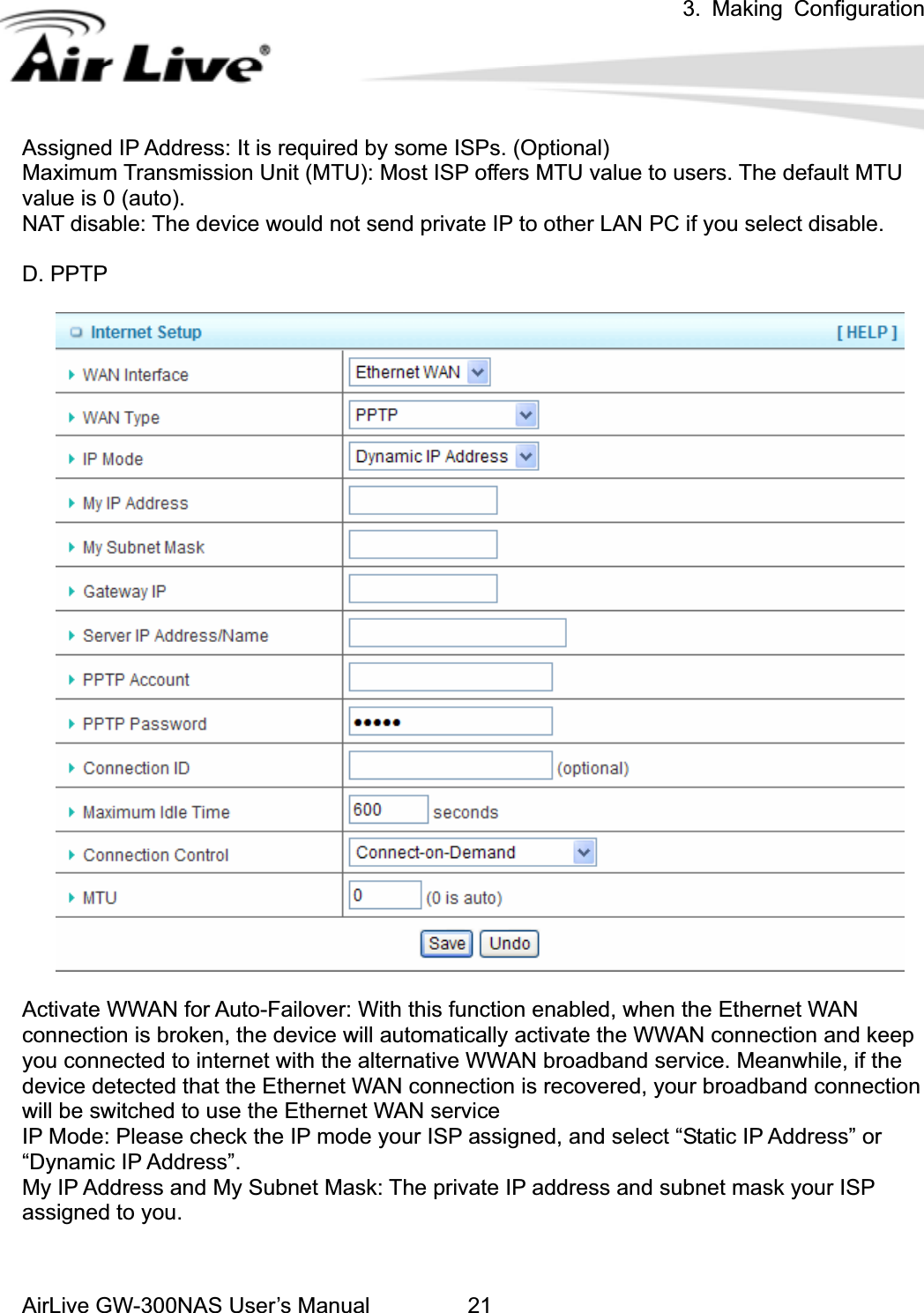 3. Making ConfigurationAirLive GW-300NAS User’s Manual 21Assigned IP Address: It is required by some ISPs. (Optional) Maximum Transmission Unit (MTU): Most ISP offers MTU value to users. The default MTU value is 0 (auto).   NAT disable: The device would not send private IP to other LAN PC if you select disable.   D. PPTP Activate WWAN for Auto-Failover: With this function enabled, when the Ethernet WAN connection is broken, the device will automatically activate the WWAN connection and keep you connected to internet with the alternative WWAN broadband service. Meanwhile, if the device detected that the Ethernet WAN connection is recovered, your broadband connection will be switched to use the Ethernet WAN service IP Mode: Please check the IP mode your ISP assigned, and select “Static IP Address” or “Dynamic IP Address”.   My IP Address and My Subnet Mask: The private IP address and subnet mask your ISP assigned to you.   