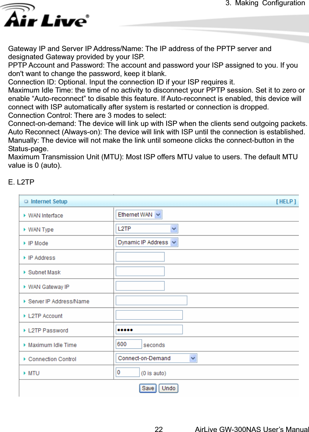 3. Making ConfigurationAirLive GW-300NAS User’s Manual22Gateway IP and Server IP Address/Name: The IP address of the PPTP server and designated Gateway provided by your ISP. PPTP Account and Password: The account and password your ISP assigned to you. If you don&apos;t want to change the password, keep it blank.   Connection ID: Optional. Input the connection ID if your ISP requires it.   Maximum Idle Time: the time of no activity to disconnect your PPTP session. Set it to zero or enable “Auto-reconnect” to disable this feature. If Auto-reconnect is enabled, this device will connect with ISP automatically after system is restarted or connection is dropped.   Connection Control: There are 3 modes to select:   Connect-on-demand: The device will link up with ISP when the clients send outgoing packets.   Auto Reconnect (Always-on): The device will link with ISP until the connection is established.   Manually: The device will not make the link until someone clicks the connect-button in the Status-page.  Maximum Transmission Unit (MTU): Most ISP offers MTU value to users. The default MTU value is 0 (auto). E. L2TP 