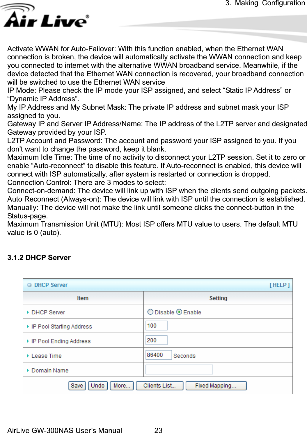 3. Making ConfigurationAirLive GW-300NAS User’s Manual 23Activate WWAN for Auto-Failover: With this function enabled, when the Ethernet WAN connection is broken, the device will automatically activate the WWAN connection and keep you connected to internet with the alternative WWAN broadband service. Meanwhile, if the device detected that the Ethernet WAN connection is recovered, your broadband connection will be switched to use the Ethernet WAN service IP Mode: Please check the IP mode your ISP assigned, and select “Static IP Address” or “Dynamic IP Address”.   My IP Address and My Subnet Mask: The private IP address and subnet mask your ISP assigned to you.   Gateway IP and Server IP Address/Name: The IP address of the L2TP server and designated Gateway provided by your ISP. L2TP Account and Password: The account and password your ISP assigned to you. If you don&apos;t want to change the password, keep it blank.   Maximum Idle Time: The time of no activity to disconnect your L2TP session. Set it to zero or enable “Auto-reconnect” to disable this feature. If Auto-reconnect is enabled, this device will connect with ISP automatically, after system is restarted or connection is dropped.   Connection Control: There are 3 modes to select:   Connect-on-demand: The device will link up with ISP when the clients send outgoing packets.   Auto Reconnect (Always-on): The device will link with ISP until the connection is established.   Manually: The device will not make the link until someone clicks the connect-button in the Status-page. Maximum Transmission Unit (MTU): Most ISP offers MTU value to users. The default MTU value is 0 (auto). 3.1.2 DHCP Server 