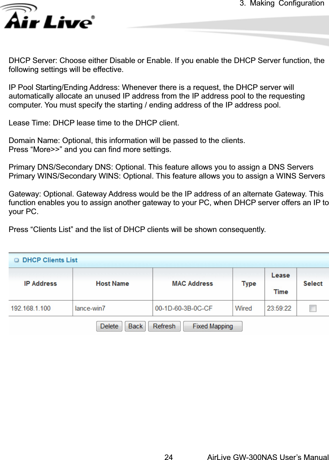 3. Making ConfigurationAirLive GW-300NAS User’s Manual24DHCP Server: Choose either Disable or Enable. If you enable the DHCP Server function, the following settings will be effective. IP Pool Starting/Ending Address: Whenever there is a request, the DHCP server will automatically allocate an unused IP address from the IP address pool to the requesting computer. You must specify the starting / ending address of the IP address pool. Lease Time: DHCP lease time to the DHCP client. Domain Name: Optional, this information will be passed to the clients. Press “More&gt;&gt;” and you can find more settings. Primary DNS/Secondary DNS: Optional. This feature allows you to assign a DNS Servers Primary WINS/Secondary WINS: Optional. This feature allows you to assign a WINS Servers Gateway: Optional. Gateway Address would be the IP address of an alternate Gateway. This function enables you to assign another gateway to your PC, when DHCP server offers an IP to your PC.   Press “Clients List” and the list of DHCP clients will be shown consequently. 