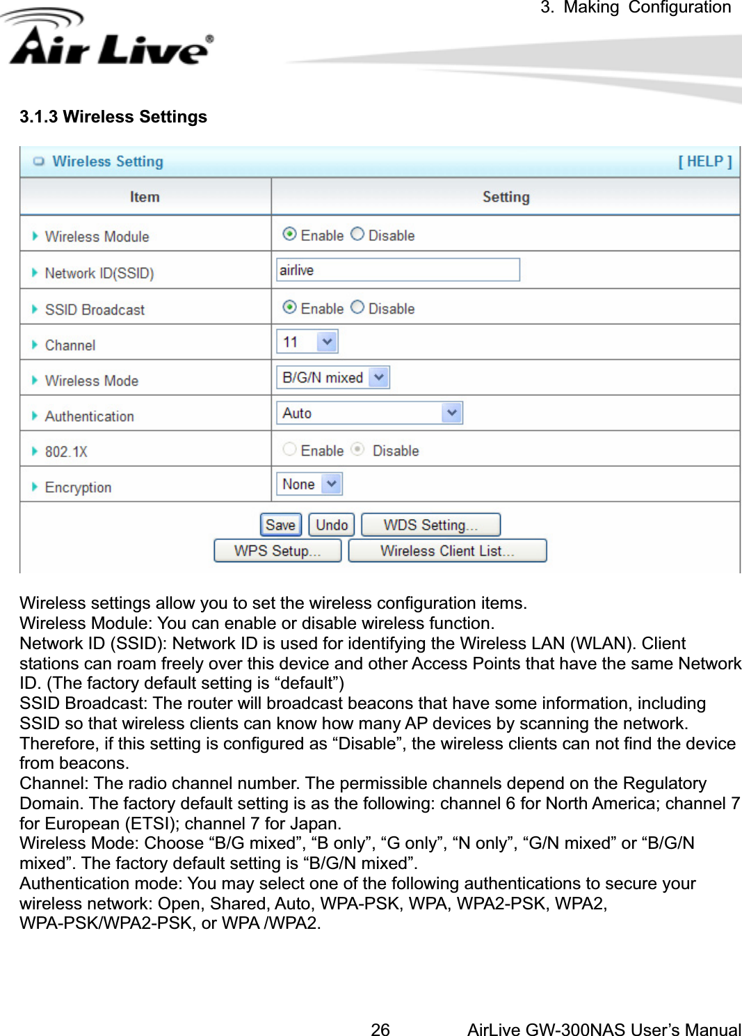 3. Making ConfigurationAirLive GW-300NAS User’s Manual263.1.3 Wireless Settings Wireless settings allow you to set the wireless configuration items. Wireless Module: You can enable or disable wireless function. Network ID (SSID): Network ID is used for identifying the Wireless LAN (WLAN). Client stations can roam freely over this device and other Access Points that have the same Network ID. (The factory default setting is “default”) SSID Broadcast: The router will broadcast beacons that have some information, including SSID so that wireless clients can know how many AP devices by scanning the network. Therefore, if this setting is configured as “Disable”, the wireless clients can not find the device from beacons. Channel: The radio channel number. The permissible channels depend on the Regulatory Domain. The factory default setting is as the following: channel 6 for North America; channel 7 for European (ETSI); channel 7 for Japan.   Wireless Mode: Choose “B/G mixed”, “B only”, “G only”, “N only”, “G/N mixed” or “B/G/N mixed”. The factory default setting is “B/G/N mixed”. Authentication mode: You may select one of the following authentications to secure your wireless network: Open, Shared, Auto, WPA-PSK, WPA, WPA2-PSK, WPA2, WPA-PSK/WPA2-PSK, or WPA /WPA2. 