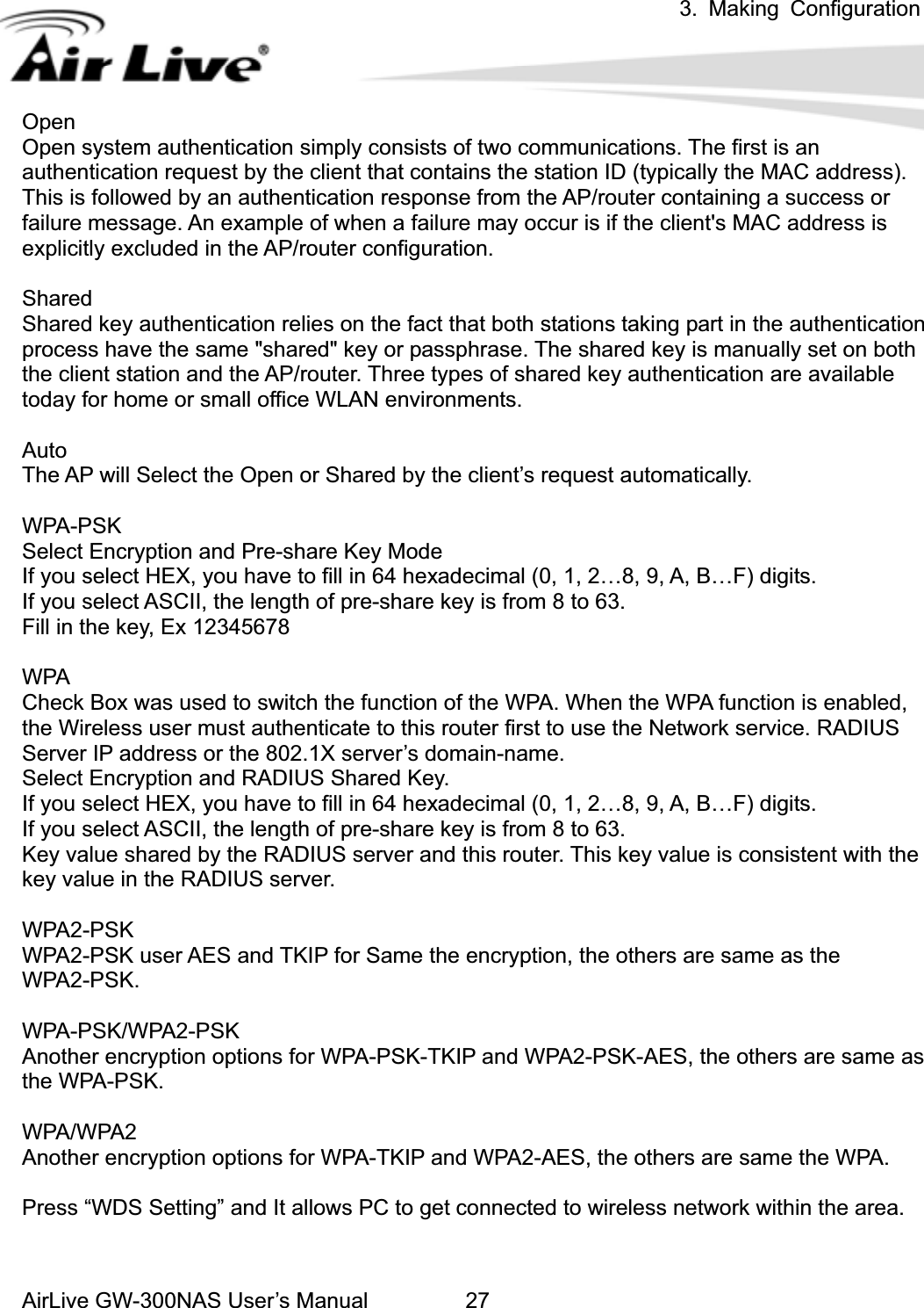 3. Making ConfigurationAirLive GW-300NAS User’s Manual 27OpenOpen system authentication simply consists of two communications. The first is an authentication request by the client that contains the station ID (typically the MAC address). This is followed by an authentication response from the AP/router containing a success or failure message. An example of when a failure may occur is if the client&apos;s MAC address is explicitly excluded in the AP/router configuration. SharedShared key authentication relies on the fact that both stations taking part in the authentication process have the same &quot;shared&quot; key or passphrase. The shared key is manually set on both the client station and the AP/router. Three types of shared key authentication are available today for home or small office WLAN environments. AutoThe AP will Select the Open or Shared by the client’s request automatically.     WPA-PSK Select Encryption and Pre-share Key Mode If you select HEX, you have to fill in 64 hexadecimal (0, 1, 2…8, 9, A, B…F) digits. If you select ASCII, the length of pre-share key is from 8 to 63. Fill in the key, Ex 12345678 WPA Check Box was used to switch the function of the WPA. When the WPA function is enabled, the Wireless user must authenticate to this router first to use the Network service. RADIUS Server IP address or the 802.1X server’s domain-name.   Select Encryption and RADIUS Shared Key. If you select HEX, you have to fill in 64 hexadecimal (0, 1, 2…8, 9, A, B…F) digits. If you select ASCII, the length of pre-share key is from 8 to 63. Key value shared by the RADIUS server and this router. This key value is consistent with the key value in the RADIUS server. WPA2-PSK WPA2-PSK user AES and TKIP for Same the encryption, the others are same as the WPA2-PSK. WPA-PSK/WPA2-PSK Another encryption options for WPA-PSK-TKIP and WPA2-PSK-AES, the others are same as the WPA-PSK. WPA/WPA2  Another encryption options for WPA-TKIP and WPA2-AES, the others are same the WPA.   Press “WDS Setting” and It allows PC to get connected to wireless network within the area. 