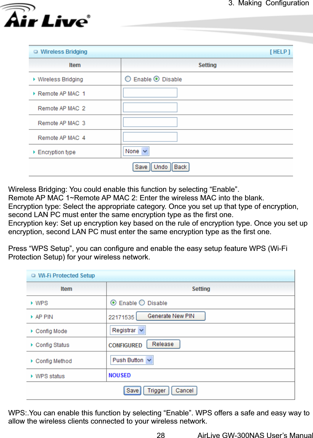 3. Making ConfigurationAirLive GW-300NAS User’s Manual28Wireless Bridging: You could enable this function by selecting “Enable”.   Remote AP MAC 1~Remote AP MAC 2: Enter the wireless MAC into the blank.   Encryption type: Select the appropriate category. Once you set up that type of encryption, second LAN PC must enter the same encryption type as the first one.     Encryption key: Set up encryption key based on the rule of encryption type. Once you set up encryption, second LAN PC must enter the same encryption type as the first one.     Press “WPS Setup”, you can configure and enable the easy setup feature WPS (Wi-Fi Protection Setup) for your wireless network.   WPS:.You can enable this function by selecting “Enable”. WPS offers a safe and easy way to allow the wireless clients connected to your wireless network. 