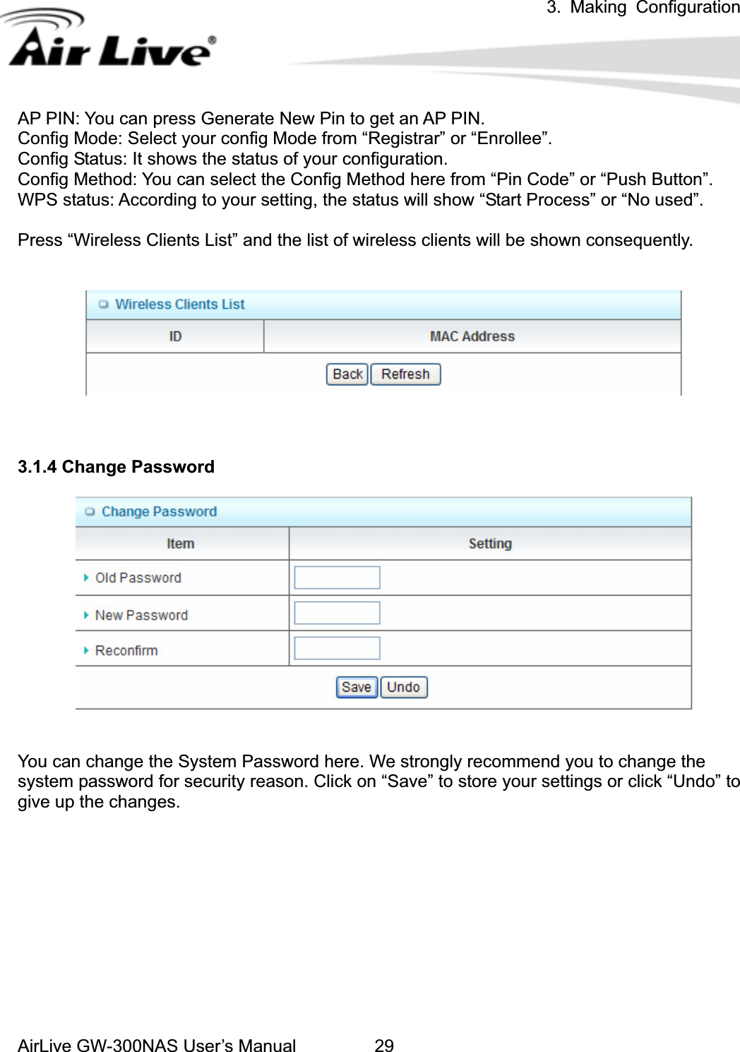 3. Making ConfigurationAirLive GW-300NAS User’s Manual 29AP PIN: You can press Generate New Pin to get an AP PIN. Config Mode: Select your config Mode from “Registrar” or “Enrollee”. Config Status: It shows the status of your configuration. Config Method: You can select the Config Method here from “Pin Code” or “Push Button”. WPS status: According to your setting, the status will show “Start Process” or “No used”. Press “Wireless Clients List” and the list of wireless clients will be shown consequently. 3.1.4 Change Password You can change the System Password here. We strongly recommend you to change the system password for security reason. Click on “Save” to store your settings or click “Undo” to give up the changes. 