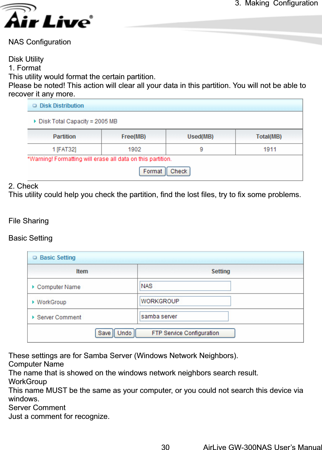 3. Making ConfigurationAirLive GW-300NAS User’s Manual30NAS Configuration Disk Utility 1. Format This utility would format the certain partition. Please be noted! This action will clear all your data in this partition. You will not be able to recover it any more. 2. Check This utility could help you check the partition, find the lost files, try to fix some problems. File Sharing Basic Setting These settings are for Samba Server (Windows Network Neighbors). Computer Name The name that is showed on the windows network neighbors search result. WorkGroup This name MUST be the same as your computer, or you could not search this device via windows. Server Comment Just a comment for recognize. 