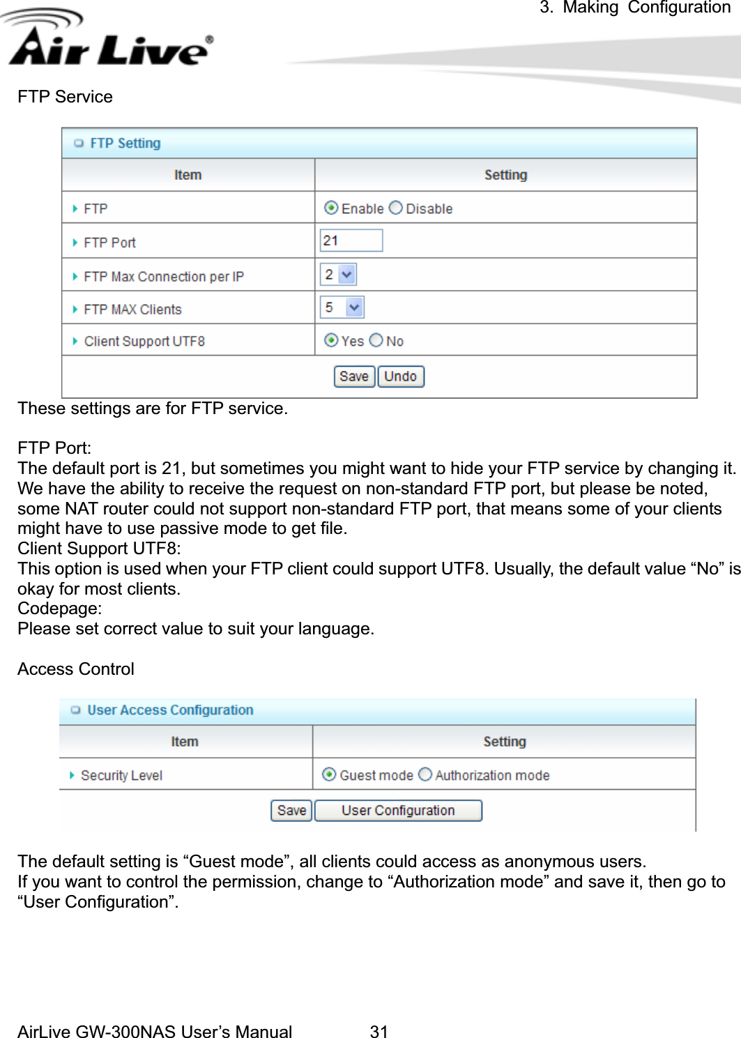 3. Making ConfigurationAirLive GW-300NAS User’s Manual 31FTP Service These settings are for FTP service. FTP Port: The default port is 21, but sometimes you might want to hide your FTP service by changing it. We have the ability to receive the request on non-standard FTP port, but please be noted, some NAT router could not support non-standard FTP port, that means some of your clients might have to use passive mode to get file. Client Support UTF8: This option is used when your FTP client could support UTF8. Usually, the default value “No” is okay for most clients. Codepage: Please set correct value to suit your language. Access Control The default setting is “Guest mode”, all clients could access as anonymous users. If you want to control the permission, change to “Authorization mode” and save it, then go to “User Configuration”. 