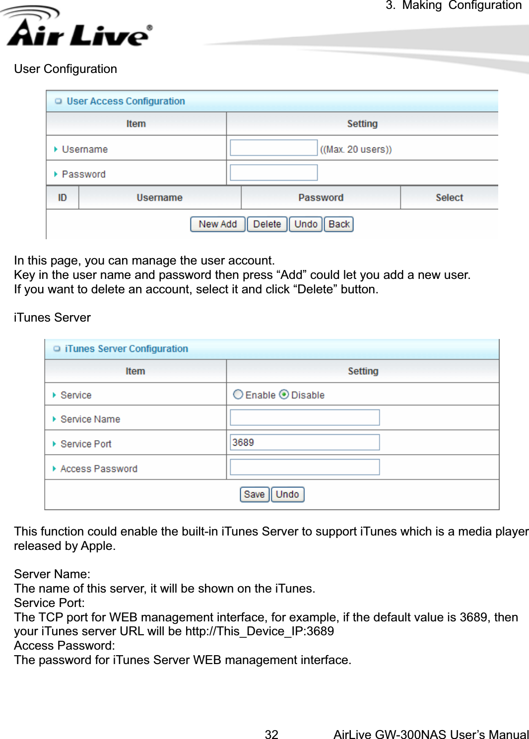 3. Making ConfigurationAirLive GW-300NAS User’s Manual32User Configuration In this page, you can manage the user account. Key in the user name and password then press “Add” could let you add a new user. If you want to delete an account, select it and click “Delete” button. iTunes Server This function could enable the built-in iTunes Server to support iTunes which is a media player released by Apple. Server Name: The name of this server, it will be shown on the iTunes. Service Port: The TCP port for WEB management interface, for example, if the default value is 3689, then your iTunes server URL will be http://This_Device_IP:3689 Access Password: The password for iTunes Server WEB management interface. 