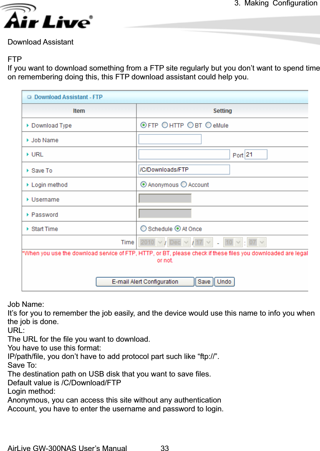 3. Making ConfigurationAirLive GW-300NAS User’s Manual 33Download Assistant FTPIf you want to download something from a FTP site regularly but you don’t want to spend time on remembering doing this, this FTP download assistant could help you. Job Name: It’s for you to remember the job easily, and the device would use this name to info you when the job is done. URL:The URL for the file you want to download. You have to use this format: IP/path/file, you don’t have to add protocol part such like “ftp://”. Save To: The destination path on USB disk that you want to save files. Default value is /C/Download/FTP Login method: Anonymous, you can access this site without any authentication Account, you have to enter the username and password to login. 