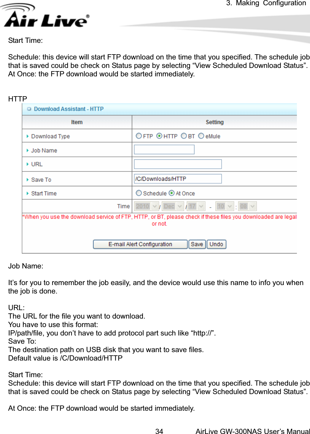 3. Making ConfigurationAirLive GW-300NAS User’s Manual34Start Time: Schedule: this device will start FTP download on the time that you specified. The schedule job that is saved could be check on Status page by selecting “View Scheduled Download Status”. At Once: the FTP download would be started immediately. HTTPJob Name: It’s for you to remember the job easily, and the device would use this name to info you when the job is done. URL:The URL for the file you want to download. You have to use this format: IP/path/file, you don’t have to add protocol part such like “http://”. Save To: The destination path on USB disk that you want to save files. Default value is /C/Download/HTTP Start Time: Schedule: this device will start FTP download on the time that you specified. The schedule job that is saved could be check on Status page by selecting “View Scheduled Download Status”. At Once: the FTP download would be started immediately. 