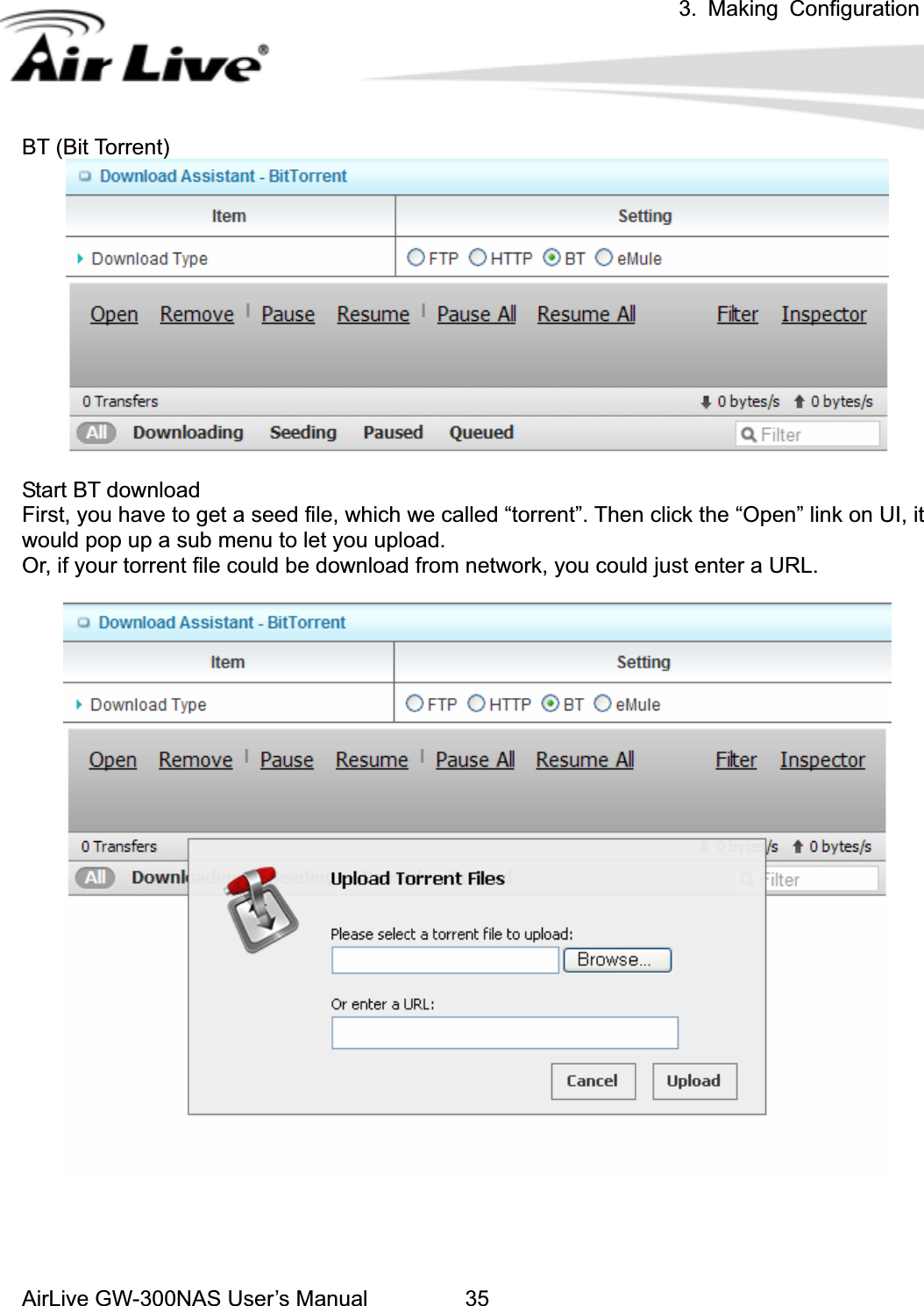 3. Making ConfigurationAirLive GW-300NAS User’s Manual 35BT (Bit Torrent) Start BT download First, you have to get a seed file, which we called “torrent”. Then click the “Open” link on UI, it would pop up a sub menu to let you upload. Or, if your torrent file could be download from network, you could just enter a URL. 