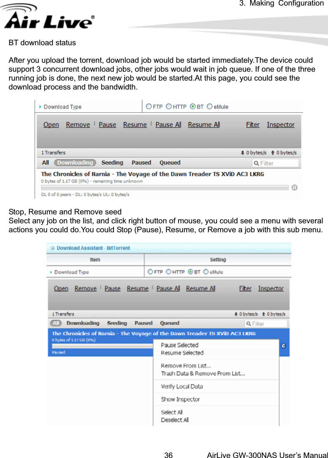 3. Making ConfigurationAirLive GW-300NAS User’s Manual36BT download status After you upload the torrent, download job would be started immediately.The device could support 3 concurrent download jobs, other jobs would wait in job queue. If one of the three running job is done, the next new job would be started.At this page, you could see the download process and the bandwidth. Stop, Resume and Remove seed Select any job on the list, and click right button of mouse, you could see a menu with several actions you could do.You could Stop (Pause), Resume, or Remove a job with this sub menu. 