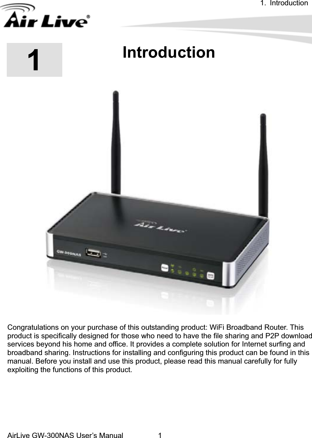 1. IntroductionAirLive GW-300NAS User’s Manual 111.IntroductionCongratulations on your purchase of this outstanding product: WiFi Broadband Router. This product is specifically designed for those who need to have the file sharing and P2P download services beyond his home and office. It provides a complete solution for Internet surfing and broadband sharing. Instructions for installing and configuring this product can be found in this manual. Before you install and use this product, please read this manual carefully for fully exploiting the functions of this product. 