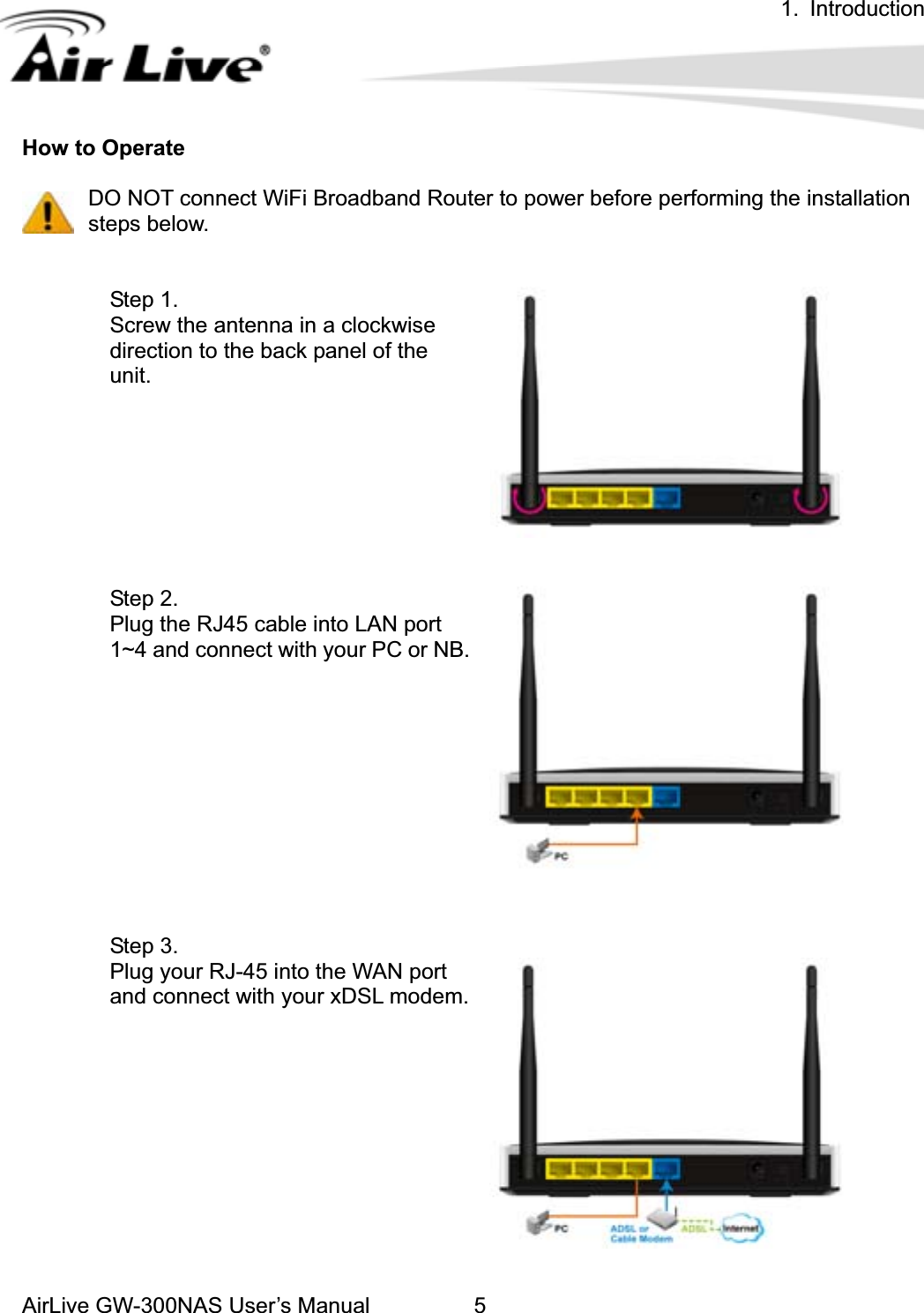 1. IntroductionAirLive GW-300NAS User’s Manual 5How to Operate   DO NOT connect WiFi Broadband Router to power before performing the installation   steps below. Step 1. Screw the antenna in a clockwise direction to the back panel of the unit.Step 2.   Plug the RJ45 cable into LAN port 1~4 and connect with your PC or NB.Step 3.   Plug your RJ-45 into the WAN port and connect with your xDSL modem.