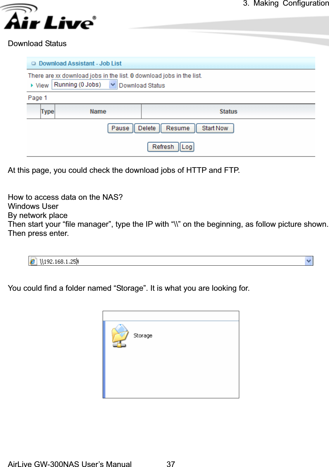 3. Making ConfigurationAirLive GW-300NAS User’s Manual 37Download Status At this page, you could check the download jobs of HTTP and FTP. How to access data on the NAS? Windows User By network place Then start your “file manager”, type the IP with “\\” on the beginning, as follow picture shown. Then press enter. You could find a folder named “Storage”. It is what you are looking for. 