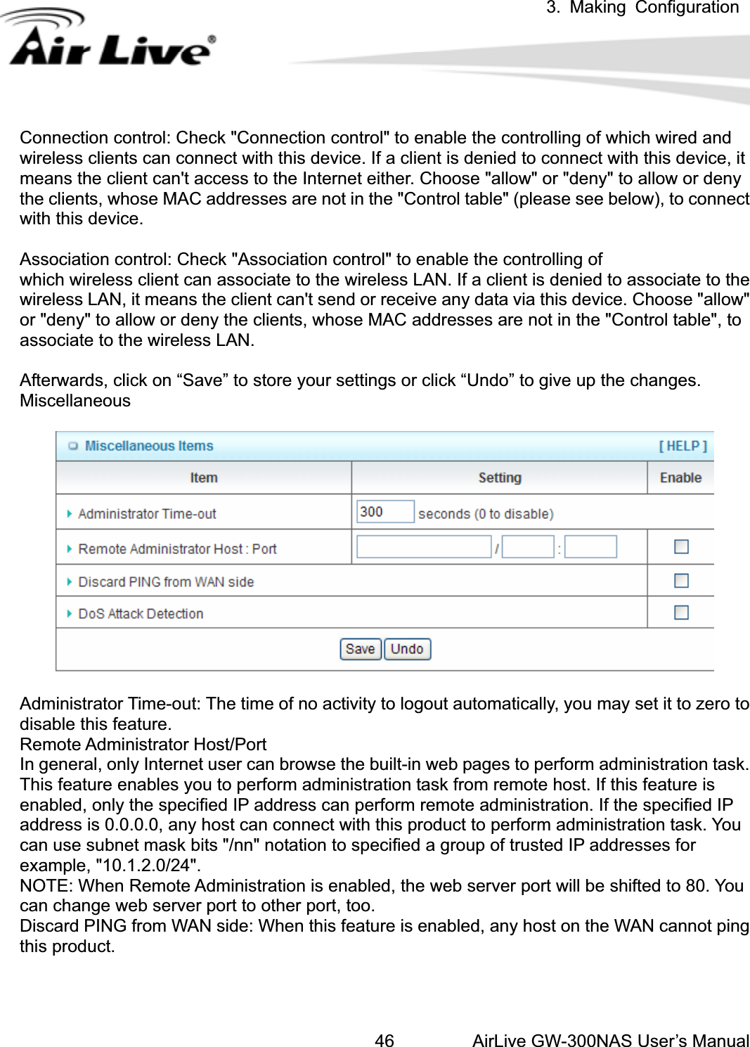 3. Making ConfigurationAirLive GW-300NAS User’s Manual46Connection control: Check &quot;Connection control&quot; to enable the controlling of which wired and wireless clients can connect with this device. If a client is denied to connect with this device, it means the client can&apos;t access to the Internet either. Choose &quot;allow&quot; or &quot;deny&quot; to allow or deny the clients, whose MAC addresses are not in the &quot;Control table&quot; (please see below), to connect with this device. Association control: Check &quot;Association control&quot; to enable the controlling of   which wireless client can associate to the wireless LAN. If a client is denied to associate to the wireless LAN, it means the client can&apos;t send or receive any data via this device. Choose &quot;allow&quot; or &quot;deny&quot; to allow or deny the clients, whose MAC addresses are not in the &quot;Control table&quot;, to associate to the wireless LAN. Afterwards, click on “Save” to store your settings or click “Undo” to give up the changes. MiscellaneousAdministrator Time-out: The time of no activity to logout automatically, you may set it to zero to disable this feature. Remote Administrator Host/Port In general, only Internet user can browse the built-in web pages to perform administration task. This feature enables you to perform administration task from remote host. If this feature is enabled, only the specified IP address can perform remote administration. If the specified IP address is 0.0.0.0, any host can connect with this product to perform administration task. You can use subnet mask bits &quot;/nn&quot; notation to specified a group of trusted IP addresses for example, &quot;10.1.2.0/24&quot;.   NOTE: When Remote Administration is enabled, the web server port will be shifted to 80. You can change web server port to other port, too. Discard PING from WAN side: When this feature is enabled, any host on the WAN cannot ping this product. 