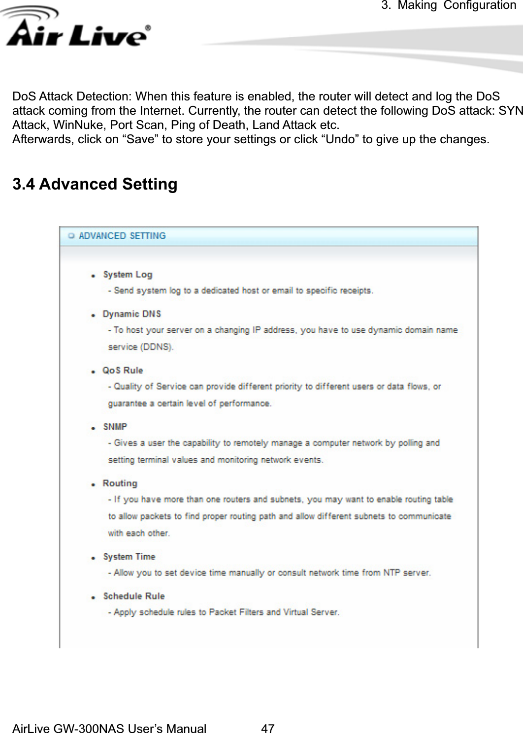 3. Making ConfigurationAirLive GW-300NAS User’s Manual 47DoS Attack Detection: When this feature is enabled, the router will detect and log the DoS attack coming from the Internet. Currently, the router can detect the following DoS attack: SYN Attack, WinNuke, Port Scan, Ping of Death, Land Attack etc.   Afterwards, click on “Save” to store your settings or click “Undo” to give up the changes. 3.4 Advanced Setting 