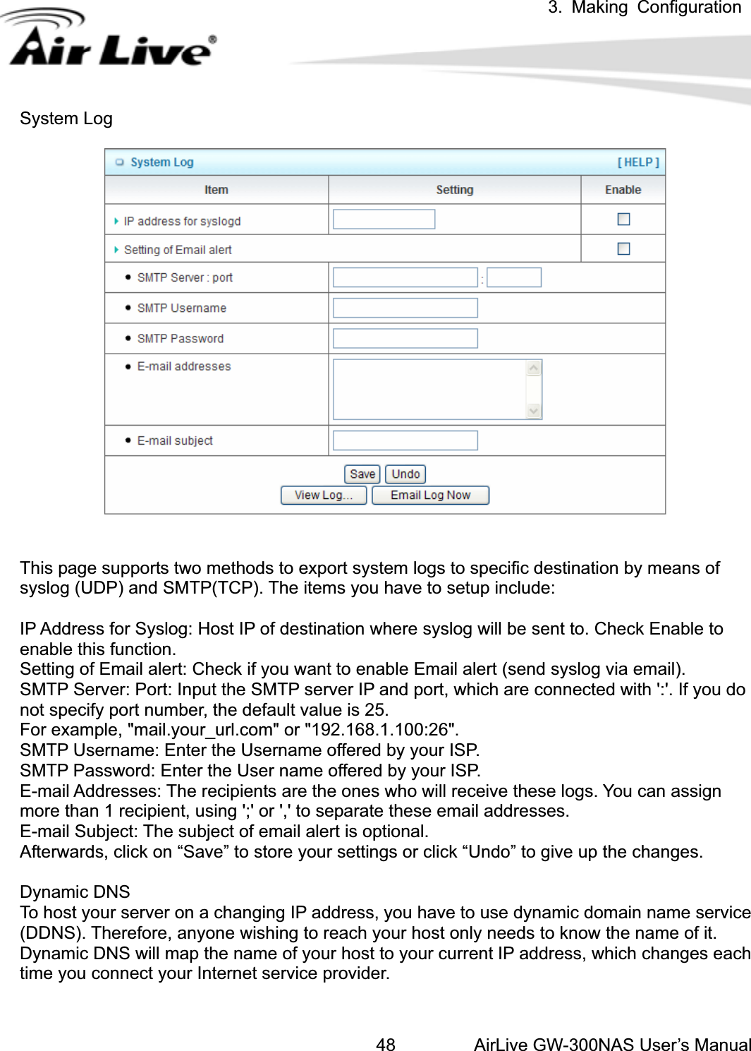 3. Making ConfigurationAirLive GW-300NAS User’s Manual48System Log This page supports two methods to export system logs to specific destination by means of syslog (UDP) and SMTP(TCP). The items you have to setup include:   IP Address for Syslog: Host IP of destination where syslog will be sent to. Check Enable to enable this function. Setting of Email alert: Check if you want to enable Email alert (send syslog via email). SMTP Server: Port: Input the SMTP server IP and port, which are connected with &apos;:&apos;. If you do not specify port number, the default value is 25. For example, &quot;mail.your_url.com&quot; or &quot;192.168.1.100:26&quot;. SMTP Username: Enter the Username offered by your ISP. SMTP Password: Enter the User name offered by your ISP. E-mail Addresses: The recipients are the ones who will receive these logs. You can assign more than 1 recipient, using &apos;;&apos; or &apos;,&apos; to separate these email addresses. E-mail Subject: The subject of email alert is optional. Afterwards, click on “Save” to store your settings or click “Undo” to give up the changes. Dynamic DNS To host your server on a changing IP address, you have to use dynamic domain name service (DDNS). Therefore, anyone wishing to reach your host only needs to know the name of it. Dynamic DNS will map the name of your host to your current IP address, which changes each time you connect your Internet service provider.   