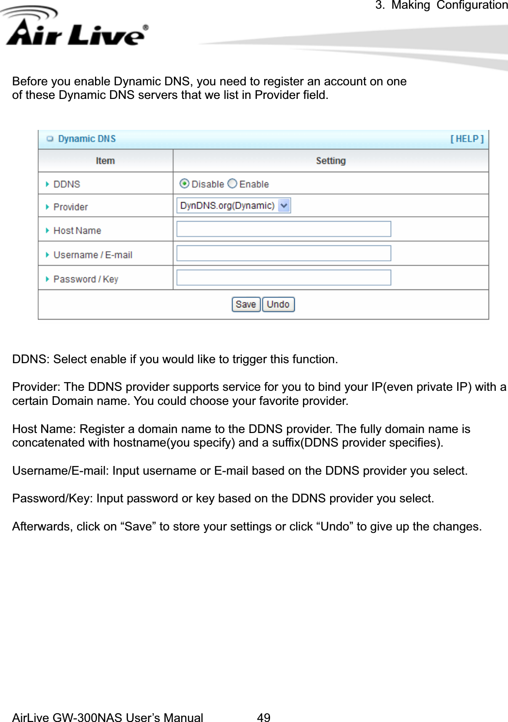 3. Making ConfigurationAirLive GW-300NAS User’s Manual 49Before you enable Dynamic DNS, you need to register an account on one   of these Dynamic DNS servers that we list in Provider field.   DDNS: Select enable if you would like to trigger this function. Provider: The DDNS provider supports service for you to bind your IP(even private IP) with a certain Domain name. You could choose your favorite provider. Host Name: Register a domain name to the DDNS provider. The fully domain name is concatenated with hostname(you specify) and a suffix(DDNS provider specifies). Username/E-mail: Input username or E-mail based on the DDNS provider you select. Password/Key: Input password or key based on the DDNS provider you select. Afterwards, click on “Save” to store your settings or click “Undo” to give up the changes. 