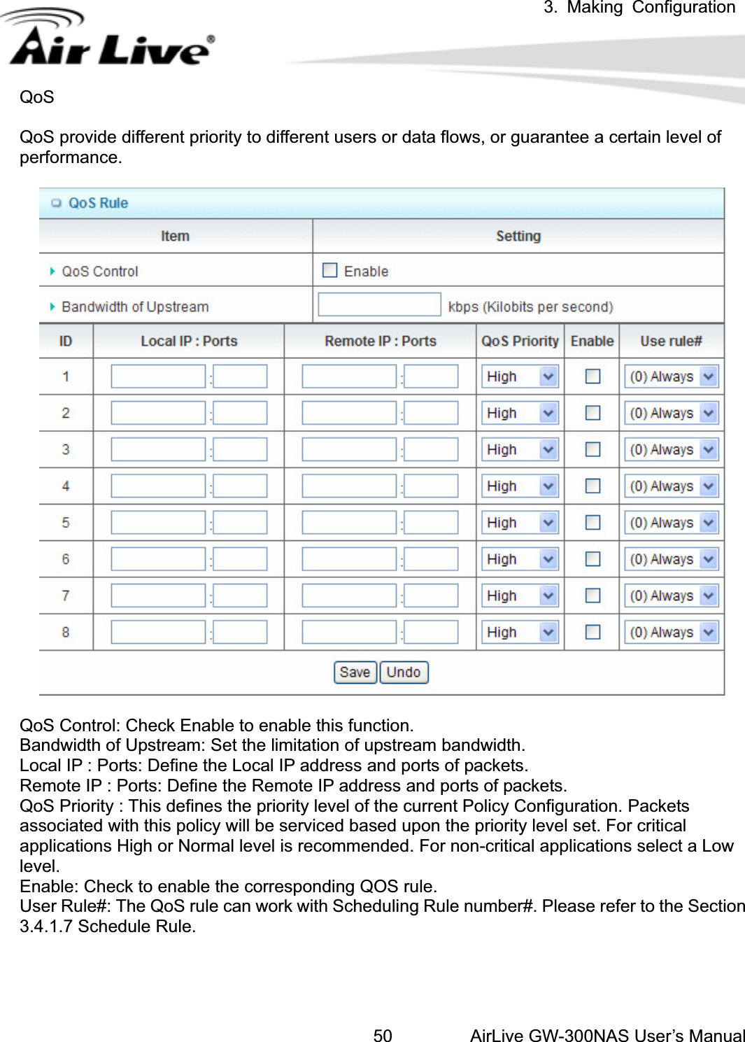 3. Making ConfigurationAirLive GW-300NAS User’s Manual50QoSQoS provide different priority to different users or data flows, or guarantee a certain level of performance.QoS Control: Check Enable to enable this function. Bandwidth of Upstream: Set the limitation of upstream bandwidth. Local IP : Ports: Define the Local IP address and ports of packets. Remote IP : Ports: Define the Remote IP address and ports of packets. QoS Priority : This defines the priority level of the current Policy Configuration. Packets associated with this policy will be serviced based upon the priority level set. For critical applications High or Normal level is recommended. For non-critical applications select a Low level.Enable: Check to enable the corresponding QOS rule. User Rule#: The QoS rule can work with Scheduling Rule number#. Please refer to the Section 3.4.1.7 Schedule Rule. 