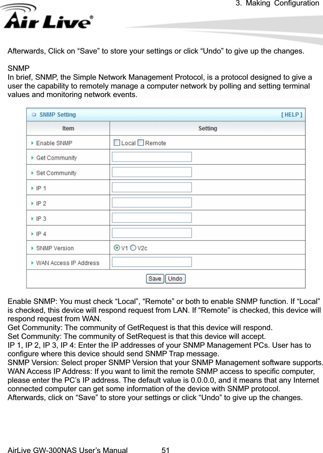 3. Making ConfigurationAirLive GW-300NAS User’s Manual 51Afterwards, Click on “Save” to store your settings or click “Undo” to give up the changes. SNMPIn brief, SNMP, the Simple Network Management Protocol, is a protocol designed to give a user the capability to remotely manage a computer network by polling and setting terminal values and monitoring network events.   Enable SNMP: You must check “Local”, “Remote” or both to enable SNMP function. If “Local”   is checked, this device will respond request from LAN. If “Remote” is checked, this device will respond request from WAN. Get Community: The community of GetRequest is that this device will respond. Set Community: The community of SetRequest is that this device will accept. IP 1, IP 2, IP 3, IP 4: Enter the IP addresses of your SNMP Management PCs. User has to configure where this device should send SNMP Trap message. SNMP Version: Select proper SNMP Version that your SNMP Management software supports. WAN Access IP Address: If you want to limit the remote SNMP access to specific computer, please enter the PC’s IP address. The default value is 0.0.0.0, and it means that any Internet connected computer can get some information of the device with SNMP protocol. Afterwards, click on “Save” to store your settings or click “Undo” to give up the changes. 