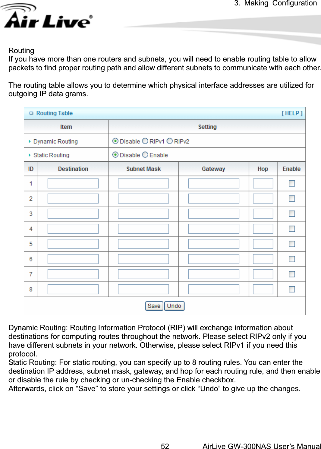 3. Making ConfigurationAirLive GW-300NAS User’s Manual52RoutingIf you have more than one routers and subnets, you will need to enable routing table to allow packets to find proper routing path and allow different subnets to communicate with each other.   The routing table allows you to determine which physical interface addresses are utilized for outgoing IP data grams. Dynamic Routing: Routing Information Protocol (RIP) will exchange information about destinations for computing routes throughout the network. Please select RIPv2 only if you have different subnets in your network. Otherwise, please select RIPv1 if you need this protocol.Static Routing: For static routing, you can specify up to 8 routing rules. You can enter the destination IP address, subnet mask, gateway, and hop for each routing rule, and then enable or disable the rule by checking or un-checking the Enable checkbox. Afterwards, click on “Save” to store your settings or click “Undo” to give up the changes. 