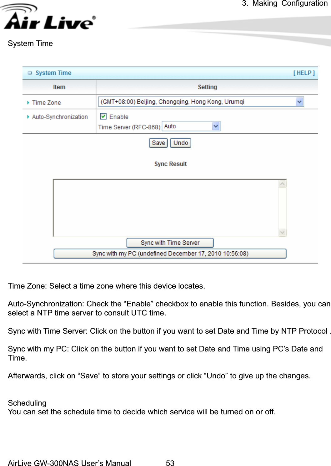 3. Making ConfigurationAirLive GW-300NAS User’s Manual 53System Time Time Zone: Select a time zone where this device locates. Auto-Synchronization: Check the “Enable” checkbox to enable this function. Besides, you can select a NTP time server to consult UTC time. Sync with Time Server: Click on the button if you want to set Date and Time by NTP Protocol . Sync with my PC: Click on the button if you want to set Date and Time using PC’s Date and Time. Afterwards, click on “Save” to store your settings or click “Undo” to give up the changes. SchedulingYou can set the schedule time to decide which service will be turned on or off.   