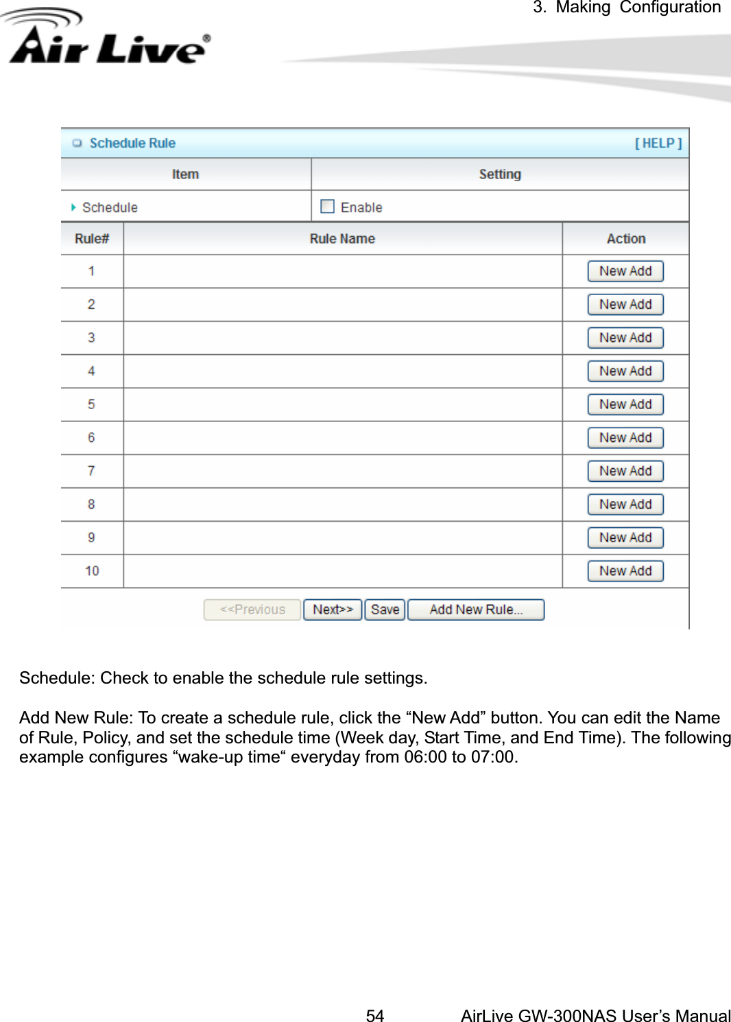 3. Making ConfigurationAirLive GW-300NAS User’s Manual54Schedule: Check to enable the schedule rule settings.   Add New Rule: To create a schedule rule, click the “New Add” button. You can edit the Name of Rule, Policy, and set the schedule time (Week day, Start Time, and End Time). The following example configures “wake-up time“ everyday from 06:00 to 07:00. 