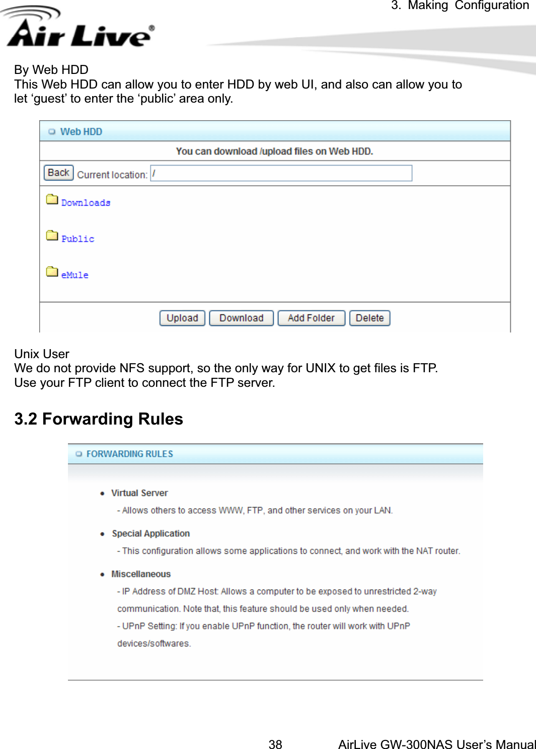 3. Making ConfigurationAirLive GW-300NAS User’s Manual38By Web HDD This Web HDD can allow you to enter HDD by web UI, and also can allow you to   let ‘guest’ to enter the ‘public’ area only. Unix User We do not provide NFS support, so the only way for UNIX to get files is FTP. Use your FTP client to connect the FTP server. 3.2 Forwarding Rules   