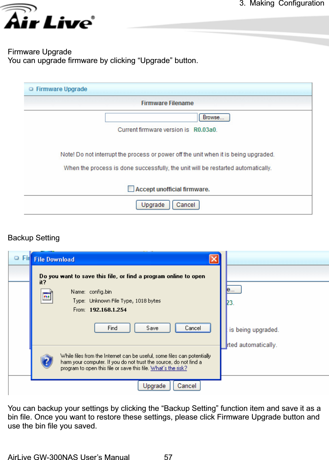 3. Making ConfigurationAirLive GW-300NAS User’s Manual 57Firmware Upgrade You can upgrade firmware by clicking “Upgrade” button.   Backup Setting You can backup your settings by clicking the “Backup Setting” function item and save it as a bin file. Once you want to restore these settings, please click Firmware Upgrade button and use the bin file you saved. 