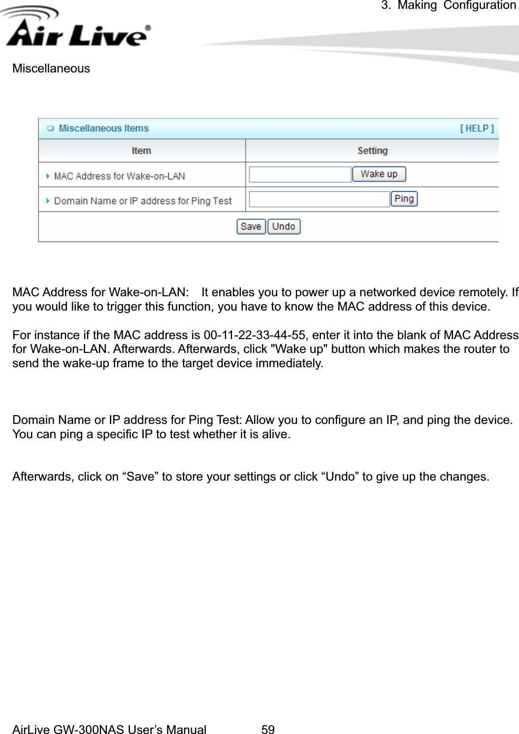 3. Making ConfigurationAirLive GW-300NAS User’s Manual 59iscellaneousMAC Address for Wake-on-LAN:    It enables you to power up a networked device remotely. If or instance if the MAC address is 00-11-22-33-44-55, enter it into the blank of MAC Address omain Name or IP address for Ping Test: Allow you to configure an IP, and ping the device. fterwards, click on “Save” to store your settings or click “Undo” to give up the changes. Myou would like to trigger this function, you have to know the MAC address of this device. Ffor Wake-on-LAN. Afterwards. Afterwards, click &quot;Wake up&quot; button which makes the router to send the wake-up frame to the target device immediately.   DYou can ping a specific IP to test whether it is alive. A