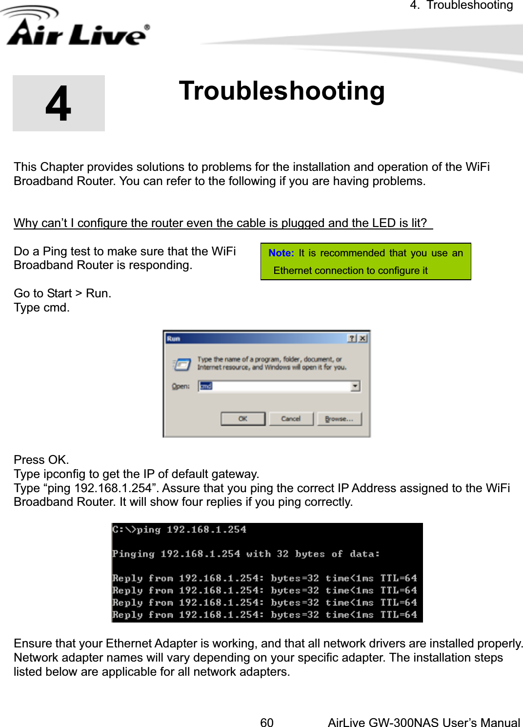 4. TroubleshootingAirLive GW-300NAS User’s Manual60Note: It is recommended that you use an Ethernet connection to configure it44.Troubleshooting This Chapter provides solutions to problems for the installation and operation of the WiFi Broadband Router. You can refer to the following if you are having problems. Why can’t I configure the router even the cable is plugged and the LED is lit? Do a Ping test to make sure that the WiFi   Broadband Router is responding.                                Go to Start &gt; Run.   Type cmd.   Press OK. Type ipconfig to get the IP of default gateway. Type “ping 192.168.1.254”. Assure that you ping the correct IP Address assigned to the WiFi Broadband Router. It will show four replies if you ping correctly. Ensure that your Ethernet Adapter is working, and that all network drivers are installed properly. Network adapter names will vary depending on your specific adapter. The installation steps listed below are applicable for all network adapters. 